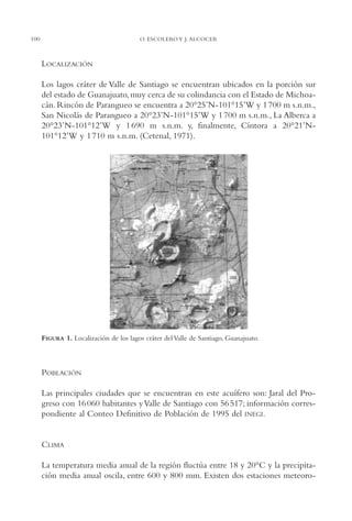 AMC Ag05 V.Santiago

16/4/94

100

11:40 am

Page 100

O. ESCOLERO Y J. ALCOCER

LOCALIZACIÓN
Los lagos cráter de Valle de Santiago se encuentran ubicados en la porción sur
del estado de Guanajuato, muy cerca de su colindancia con el Estado de Michoacán. Rincón de Parangueo se encuentra a 20°25’N-101°15’W y 1 700 m s.n.m.,
San Nicolás de Parangueo a 20°23’N-101°15’W y 1 700 m s.n.m., La Alberca a
20°23’N-101°12’W y 1 690 m s.n.m. y, finalmente, Cíntora a 20°21’N101°12’W y 1 710 m s.n.m. (Cetenal, 1971).

FIGURA 1. Localización de los lagos cráter del Valle de Santiago, Guanajuato.

POBLACIÓN
Las principales ciudades que se encuentran en este acuífero son: Jaral del Progreso con 16 060 habitantes y Valle de Santiago con 56 517; información correspondiente al Conteo Definitivo de Población de 1995 del INEGI.

CLIMA
La temperatura media anual de la región fluctúa entre 18 y 20°C y la precipitación media anual oscila, entre 600 y 800 mm. Existen dos estaciones meteoro-

 