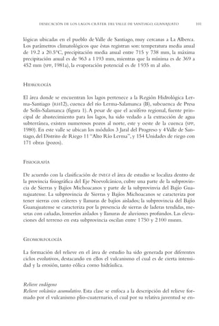 AMC Ag05 V.Santiago

16/4/94

11:40 am

Page 101

DESECACIÓN DE LOS LAGOS CRÁTER DEL VALLE DE SANTIAGO, GUANAJUATO

lógicas ubicadas en el pueblo de Valle de Santiago, muy cercanas a La Alberca.
Los parámetros climatológicos que éstas registran son: temperatura media anual
de 19.2 a 20.5°C, precipitación media anual entre 715 y 738 mm, la máxima
precipitación anual es de 963 a 1 193 mm, mientras que la mínima es de 369 a
452 mm (SPP, 1981a), la evaporación potencial es de 1 935 m al año.

HIDROLOGÍA
El área donde se encuentran los lagos pertenece a la Región Hidrológica Lerma-Santiago (RH12), cuenca del río Lerma-Salamanca (B), subcuenca de Presa
de Solís-Salamanca (figura 1). A pesar de que el acuífero regional, fuente principal de abastecimiento para los lagos, ha sido vedado a la extracción de agua
subterránea, existen numerosos pozos al norte, este y oeste de la cuenca (SPP,
1980). En este valle se ubican los módulos 3 Jaral del Progreso y 4 Valle de Santiago, del Distrito de Riego 11 “Alto Río Lerma”, y 154 Unidades de riego con
171 obras (pozos).

FISIOGRAFÍA
De acuerdo con la clasificación de INEGI el área de estudio se localiza dentro de
la provincia fisiográfica del Eje Noevolcánico, cubre una parte de la subprovincia de Sierras y Bajíos Michoacanos y parte de la subprovinvia del Bajío Guanajuatense. La subprovincia de Sierras y Bajíos Michoacanos se caracteriza por
tener sierras con cráteres y llanuras de bajíos aislados; la subprovincia del Bajío
Guanajuatense se caracteriza por la presencia de sierras de laderas tendidas, mesetas con cañadas, lomeríos aislados y llanuras de aluviones profundos. Las elevaciones del terreno en esta subprovincia oscilan entre 1 750 y 2 100 msnm.

GEOMORFOLOGÍA
La formación del relieve en el área de estudio ha sido generada por diferentes
ciclos evolutivos, destacando en ellos el vulcanismo el cual es de cierta intensidad y la erosión, tanto eólica como hidráulica.

Relieve endógeno
Relieve volcánico acumulativo. Esta clase se enfoca a la descripción del relieve formado por el vulcanismo plio-cuaternario, el cual por su relativa juventud se en-

101

 