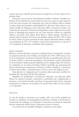 AMC Ag05 V.Santiago

102

16/4/94

11:40 am

Page 102

O. ESCOLERO Y J. ALCOCER

cuentra muy poco alterado por los procesos exógenos; en el área existen los siguientes tipos:
Derrames y mesas de lava. Esencialmente basálticas al Norte y basáltico-andesítico al Sur. El grado de conservación de estas rocas es alto en tanto representa las fases más recientes del vulcanismo del centro de México. Ello se traduce
en bajos valores de densidad y profundidad de la disección. Estos relieves se localizan en Valle de Santiago y zonas adyacentes. Allí se encuentra la mayor concentración de estructuras volcánicas monogenéticas cuyas erupciones han modificado la hidrología preexistente. En esta zona destacan cráteres de explosión
(Maars), conocidos como Hoyas. Estos Maars y demás aparatos volcánicos se
asientan sobre la planicie del Lerma con altitudes relativas de 500 a 700 m sobre
la misma. Existe una gran extensión de lavas, algunas formando laderas radiales,
con pendientes de 12° a 15°, también existen otras inclinaciones no más de 4°
a 5°, tratándose de derrames extendidos sobre la planicie.

Relieve acumulativo
Planicies y terrazas fluviales y lacustres no diferenciadas. Corresponde a la planicie regional conocida como el Bajío con latitudes de 1 700 a 2 000 msnm, se trata de acumulaciones de diversos materiales fluviales de granulometría fina (arena, limos, arcillas) y materiales piroclásticos (esencialmente cenizas) depositados
en facies lacustres. Representan los depósitos de los antiguos lagos del cuaternario originados en una época de balance hídrico favorable, que posteriormente
fueron afectados por emanaciones volcánicas, cambios climáticos, y lentamente fueron desecándose y drenando hacia el oeste, a través del antiguo Lerma.
Estas planicies se originaron por la tectónica plio-cuaternaria, también responsable del vulcanismo del Eje Neovolcánico.
Superficie de piedemonte esencialmente deluviales con disección débil.
Abarca los abanicos aluviales cuaternarios, constituidos por conglomerados y
areniscas, y en las partes frontales, más finos. Se presentan al pie de los conjuntos
montañosos en contacto con la planicie de nivel de base sobre el cual se produce el “derrame”.

GEOLOGÍA
La zona de estudio se encuentra en un amplio valle en el cual las unidades observadas en superficie son principalmente productos volcánicos del Terciario y
Cuaternario; sin embargo, en el subsuelo se encuentran secuencias de materiales
diversos reportando edades desde el Mesozoico hasta el reciente.
La secuencia de las unidades litológicas se presenta como sigue:

 
