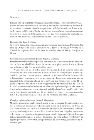 AMC Ag05 V.Santiago

16/4/94

11:40 am

Page 103

DESECACIÓN DE LOS LAGOS CRÁTER DEL VALLE DE SANTIAGO, GUANAJUATO

Mesozoico
Esta era está representada por secuencias metamórficas, complejos intrusivos, depósitos vulcano-sedimentarios marinos y secuencias sedimentarias marinas. La
secuencia se encuentra afectada por pliegues y cabalgaduras desarrollados a partir del inicio del Cretácico Tardío que fueron acompañados por un levantamiento general y emersión de la región, procesos que fueron migrando gradualmente
hacia el este. Secuencia vulcanosedimentaria (Triásico-Jurásico).
Piroxenita San Juan de Otates
Se reporta para este periodo un complejo plutónico denominado Piroxenita San
Juan de Otates se le localiza aflorando en la Sierra de León, al Noroeste de la
Ciudad de Irapuato, fuera de la zona de estudio, sobre el Arroyo San Juan de
Otates.
Secuencia volcanosedimentaria (Jurásico Superior-Cretácico)
Este sistema está constituido por dos elementos, en la base se encuentran secuencias de lavas almohadilladas, intercaladas con rocas piroclásticas ácidas y básicas,
que sobreyacen a la Formación La Esperanza.
A estas lavas se les identifica como Formación La Luz, descrita como una
secuencia de lavas almohadilladas y lavas masivas de composición basalto-andesíticas, que en la cima presenta secuencias interestratificadas de materiales
sedimentarios compuestos por rocas calcareoarcillosas con intercalaciones de
pedernal. Estas secuencias afloran en la carretera que conduce del Cerro El Cubilete al Mineral de La Luz, el espesor aproximado de esta unidad es de 1 000 m.
La edad se determinó basándose en estudios micropaleontológicos relacionando
la microfauna observada con registros de edad Jurásico Superior-Cretácio Inferior y por estudios radiométricos de los basaltos, los cuales reportan una edad de
108.4 ± 2 millones de años, con lo que se confirma una edad Cretácica.
Complejo vulcanosedimentario Sierra de Guanajuato
Nombre informal asignado para describir a una secuencia de facies sedimentarias y volcánicas marinas, que afloran en la Sierra de Guanajuato. Se divide en
dos componentes con marcadas diferencias litológicas, la componente sedimentaria agrupa las siguientes rocas: calizas y lutitas en estratos delgados, areniscas de
color verde con estratificación gradada, presentando fragmentos líticos de origen
pélico, fragmentos ígneos y escasos fragmentos de rocas calizas y pedernal y en
algunas porciones se observan conglomerados de color verde, con clastos de diverso origen.

103

 