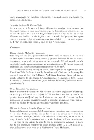 AMC Ag05 V.Santiago

16/4/94

11:40 am

Page 105

DESECACIÓN DE LOS LAGOS CRÁTER DEL VALLE DE SANTIAGO, GUANAJUATO

niscas alternando con limolitas pobremente cementadas, interestratificadas con
capas de conglomerado.
Secuencia Volcánica del Mioceno Tardío
Agrupa a una serie de rocas volcánicas básicas e intermedias y algunas veces riolíticas, esta secuencia tiene un dominio regional localizándose afloramientos en
las inmediaciones de la Ciudad de Querétaro, aunque es posible que se asocien
afloramientos desde el Estado de Jalisco hasta el Estado de Querétaro. Estos productos volcánicos definen en conjunto un arco volcánico con un rumbo general E-W, y se distinguen como la base del Eje Neovolcánico.
Cuaternario
Campo Volcánico Michoacán-Guanajuato
Este campo cuenta con aproximadamente 900 conos cineríticos y 100 volcanes
de otros tipos, tales como conos, domos y gruesos derrames de lava no asociados, conos y mares, además de estos se han reportado 300 volcanes de tamaño
medio (formando algunos un escudo de aproximadamente 10 Km. de diámetro),
abarcando una superficie de aproximadamente 40 000 km2.
Las unidades que se distinguen dentro del campo son las siguientes: Conos
Cineríticos Villa Escalante (fuera del área de estudio),Volcanes de Escudo y Pequeños Conos de Lava (PV1), Domos Andesíticos Pátzcuaro (fuera del área de
estudio), Domos del Pleistoceno (Domos Riolíticos y Dacíticos El Oro), Domos
Riolíticos y Dacíticos Puruandiro (fuera del área de estudio) y Volcanes Monogenéticos (PV3).
Conos Cineríticos Villa Escalante
Ésta es una unidad constituida por volcanes altamente degradados morfológicamente, que se localiza en la región de Villa Escalante, Michoacán y en la Depresión Salamanca-Querétaro. Esta Unidad se compone de derrames de lavas
asociados a los conos cineríticos, donde se reportan abundantes conos con derrames de basalto de olivino, calcialcalinos y andesitas basálticas.
Volcanes de Escudo y Pequeños Conos de Lava
Esta unidad presenta una variedad de rocas ígneas extrusivas, en que predominan
los conos andesíticos, mientras que en los volcanes de escudo se reportan lavas
menos evolucionadas, reportando lavas andesíticas calcialcalinas, que muestran un
rango limitado de SIO2, con ocurrencia común de fenocristales de ortopiroxeno.
La edad en esta unidad de acuerdo con las anotaciones realizadas en muestras de esta unidad, se establece un rango limitado entre 1.3 y 0.83 millones de
años, colocando a estas rocas en el Pleistoceno Tardío-Holoceno.

105

 