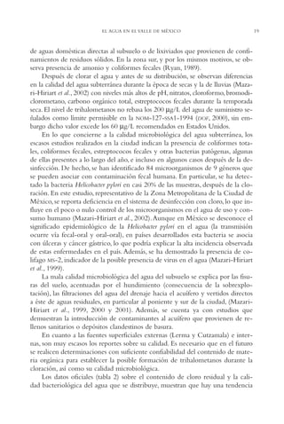 AMC Ag01ValleMéx.

13/4/94

04:57 pm

Page 19

EL AGUA EN EL VALLE DE MÉXICO

de aguas domésticas directas al subsuelo o de lixiviados que provienen de confinamientos de residuos sólidos. En la zona sur, y por los mismos motivos, se observa presencia de amonio y coliformes fecales (Ryan, 1989).
Después de clorar el agua y antes de su distribución, se observan diferencias
en la calidad del agua subterránea durante la época de secas y la de lluvias (Mazari-Hiriart et al., 2002) con niveles más altos de pH, nitratos, cloroformo, bromodiclorometano, carbono orgánico total, estreptococos fecales durante la temporada
seca. El nivel de trihalometanos no rebasa los 200 µg/L del agua de suministro señalados como límite permisible en la NOM-127-SSA1-1994 (DOF, 2000), sin embargo dicho valor excede los 60 µg/L recomendados en Estados Unidos.
En lo que concierne a la calidad microbiológica del agua subterránea, los
escasos estudios realizados en la ciudad indican la presencia de coliformes totales, coliformes fecales, estreptococos fecales y otras bacterias patógenas, algunas
de ellas presentes a lo largo del año, e incluso en algunos casos después de la desinfección. De hecho, se han identificado 84 microorganismos de 9 géneros que
se pueden asociar con contaminación fecal humana. En particular, se ha detectado la bacteria Helicobacter pylori en casi 20% de las muestras, después de la cloración. En este estudio, representativo de la Zona Metropolitana de la Ciudad de
México, se reporta deficiencia en el sistema de desinfección con cloro, lo que influye en el poco o nulo control de los microorganismos en el agua de uso y consumo humano (Mazari-Hiriart et al., 2002). Aunque en México se desconoce el
significado epidemiológico de la Helicobacter pylori en el agua (la transmisión
ocurre vía fecal-oral y oral-oral), en países desarrollados esta bacteria se asocia
con úlceras y cáncer gástrico, lo que podría explicar la alta incidencia observada
de estas enfermedades en el país. Además, se ha demostrado la presencia de colifago MS-2, indicador de la posible presencia de virus en el agua (Mazari-Hiriart
et al., 1999).
La mala calidad microbiológica del agua del subsuelo se explica por las fisuras del suelo, acentuadas por el hundimiento (consecuencia de la sobrexplotación), las filtraciones del agua del drenaje hacia el acuífero y vertidos directos
a éste de aguas residuales, en particular al poniente y sur de la ciudad, (MazariHiriart et al., 1999, 2000 y 2001). Además, se cuenta ya con estudios que
demuestran la introducción de contaminantes al acuífero que provienen de rellenos sanitarios o depósitos clandestinos de basura.
En cuanto a las fuentes superficiales externas (Lerma y Cutzamala) e internas, son muy escasos los reportes sobre su calidad. Es necesario que en el futuro
se realicen determinaciones con suficiente confiabilidad del contenido de materia orgánica para establecer la posible formación de trihalometanos durante la
cloración, así como su calidad microbiológica.
Los datos oficiales (tabla 2) sobre el contenido de cloro residual y la calidad bacteriológica del agua que se distribuye, muestran que hay una tendencia

19

 