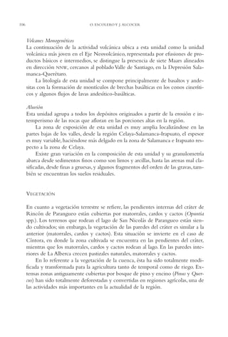AMC Ag05 V.Santiago

106

16/4/94

11:40 am

Page 106

O. ESCOLERO Y J. ALCOCER

Volcanes Monogenéticos
La continuación de la actividad volcánica ubica a esta unidad como la unidad
volcánica más joven en el Eje Neovolcánico, representada por efusiones de productos básicos e intermedios, se distingue la presencia de siete Maars alineados
en dirección NNW, cercanos al poblado Valle de Santiago, en la Depresión Salamanca-Querétaro.
La litología de esta unidad se compone principalmente de basaltos y andesitas con la formación de montículos de brechas basálticas en los conos cineríticos y algunos flujos de lavas andesítico-basálticas.
Aluvión
Esta unidad agrupa a todos los depósitos originados a partir de la erosión e intemperismo de las rocas que afloran en las porciones altas en la región.
La zona de exposición de esta unidad es muy amplia localizándose en las
partes bajas de los valles, desde la región Celaya-Salamanca-Irapuato, el espesor
es muy variable, haciéndose más delgado en la zona de Salamanca e Irapuato respecto a la zona de Celaya.
Existe gran variación en la composición de esta unidad y su granulometría
abarca desde sedimentos finos como son limos y arcillas, hasta las arenas mal clasificadas, desde finas a gruesas, y algunos fragmentos del orden de las gravas, también se encuentran los suelos residuales.

VEGETACIÓN
En cuanto a vegetación terrestre se refiere, las pendientes internas del cráter de
Rincón de Parangueo están cubiertas por matorrales, cardos y cactos (Opuntia
spp.). Los terrenos que rodean el lago de San Nicolás de Parangueo están siendo cultivados; sin embargo, la vegetación de las paredes del cráter es similar a la
anterior (matorrales, cardos y cactos). Esta situación se invierte en el caso de
Cíntora, en donde la zona cultivada se encuentra en las pendientes del cráter,
mientras que los matorrales, cardos y cactos rodean al lago. En las paredes interiores de La Alberca crecen pastizales naturales, matorrales y cactos.
En lo referente a la vegetación de la cuenca, ésta ha sido totalmente modificada y transformada para la agricultura tanto de temporal como de riego. Extensas zonas antiguamente cubiertas por bosque de pino y encino (Pinus y Quercus) han sido totalmente deforestadas y convertidas en regiones agrícolas, una de
las actividades más importantes en la actualidad de la región.

 
