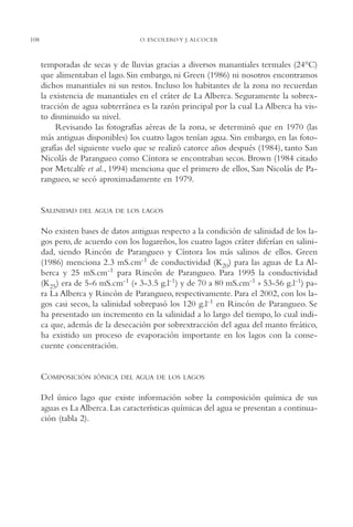 AMC Ag05 V.Santiago

16/4/94

108

11:40 am

Page 108

O. ESCOLERO Y J. ALCOCER

temporadas de secas y de lluvias gracias a diversos manantiales termales (24°C)
que alimentaban el lago. Sin embargo, ni Green (1986) ni nosotros encontramos
dichos manantiales ni sus restos. Incluso los habitantes de la zona no recuerdan
la existencia de manantiales en el cráter de La Alberca. Seguramente la sobrextracción de agua subterránea es la razón principal por la cual La Alberca ha visto disminuido su nivel.
Revisando las fotografías aéreas de la zona, se determinó que en 1970 (las
más antiguas disponibles) los cuatro lagos tenían agua. Sin embargo, en las fotografías del siguiente vuelo que se realizó catorce años después (1984), tanto San
Nicolás de Parangueo como Cíntora se encontraban secos. Brown (1984 citado
por Metcalfe et al., 1994) menciona que el primero de ellos, San Nicolás de Parangueo, se secó aproximadamente en 1979.

SALINIDAD

DEL AGUA DE LOS LAGOS

No existen bases de datos antiguas respecto a la condición de salinidad de los lagos pero, de acuerdo con los lugareños, los cuatro lagos cráter diferían en salinidad, siendo Rincón de Parangueo y Cíntora los más salinos de ellos. Green
(1986) menciona 2.3 mS.cm-1 de conductividad (K20) para las aguas de La Alberca y 25 mS.cm-1 para Rincón de Parangueo. Para 1995 la conductividad
(K25) era de 5-6 mS.cm-1 (» 3-3.5 g.l-1) y de 70 a 80 mS.cm-1 » 53-56 g.l-1) para La Alberca y Rincón de Parangueo, respectivamente. Para el 2002, con los lagos casi secos, la salinidad sobrepasó los 120 g.l-1 en Rincón de Parangueo. Se
ha presentado un incremento en la salinidad a lo largo del tiempo, lo cual indica que, además de la desecación por sobrextracción del agua del manto freático,
ha existido un proceso de evaporación importante en los lagos con la consecuente concentración.

COMPOSICIÓN

IÓNICA DEL AGUA DE LOS LAGOS

Del único lago que existe información sobre la composición química de sus
aguas es La Alberca. Las características químicas del agua se presentan a continuación (tabla 2).

 