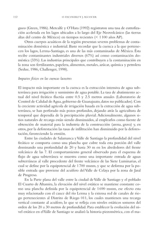 AMC Ag05 V.Santiago

112

16/4/94

11:40 am

Page 112

O. ESCOLERO Y J. ALCOCER

gueo (Green, 1986). Metcalfe y O’Hara (1992) registraron una tasa de eutrofización acelerada en los lagos ubicados a lo largo del Eje Neovolcánico (las tierras
altas del centro de México) en tiempos recientes (< 1 100 años AP).
Otros cuerpos acuáticos de la región presentan severos problemas de contaminación doméstica e industrial. Baste recordar que la cuenca a la que pertenecen los lagos, Lerma-Santiago, es una de las más contaminadas de México. Ésta
recibe contaminantes industriales diversos (67%) así como contaminación doméstica (33%). Las industrias principales que contribuyen a la contaminación en
la zona son fertilizantes, papelera, alimentos, metales, azúcar, química y petrolera
(Sedue, 1986, Challenger, 1998).
Impactos físicos en las cuencas lacustres
El impacto más importante en la cuenca es la extracción intensiva de agua subterránea para irrigación y suministro de agua potable. La tasa de abatimiento actual del nivel freático fluctúa entre 0.5 y 2.5 metros anuales (Laboratorio de
Control de Calidad de Agua, gobierno de Guanajuato, datos no publicados). Con
la creciente actividad agrícola de irrigación basada en la extracción de agua subterránea, se han perforado más pozos profundos, dejando atrás la agricultura de
temporal que dependía de la precipitación pluvial. Adicionalmente, algunos sitios naturales de recarga están siendo disminuidos, al emplearlos como fuente de
obtención de material para la industria de la construcción (arena, grava) y, en
otros, por la deforestación las tasas de infiltración han disminuido por la deforestación, favoreciendo la erosión.
Entre las ciudades de Salamanca y Valle de Santiago la profundidad del nivel
freático se comporta como una plancha que cubre toda esta porción del valle
dominando una profundidad de 20 y hasta 30 m en los alrededores del frente
volcánico de las 7. El comportamiento general observado para el esquema de
flujo de agua subterránea se muestra como una importante entrada de aguas
subterráneas al valle procedente del frente volcánico de las Siete Luminarias, el
cual se define por la equipotencial de 1 700 msnm, y que se deforma por la posible entrada que proviene del acuífero del Valle de Celaya por la zona de Jaral
de Progreso.
En la Parte plana del valle entre la ciudad de Valle de Santiago y el poblado
El Cuarto de Altamira, la elevación del nivel estático se mantiene constante como una plancha definida por la equipotencial de 1 690 msnm, ese efecto esta
muy relacionado con el cauce del río Lerma y la extensa red de canales de riego pertenecientes al Distrito de Riego 011, los cuales mantienen una recarga
vertical constante al acuífero, lo que se refleja con niveles estáticos someros del
orden de los 20 a 30 metros de profundidad. Para establecer la evolución del nivel estático en el Valle de Santiago se analizó la historia piezométrica, con el ma-

 