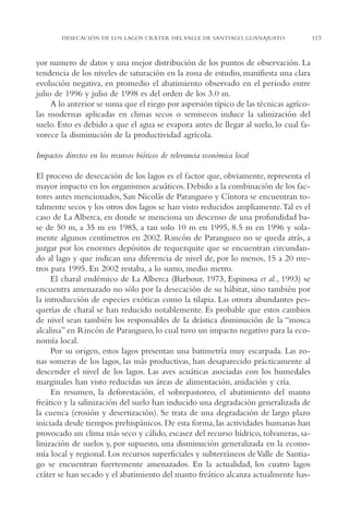 AMC Ag05 V.Santiago

16/4/94

11:40 am

Page 113

DESECACIÓN DE LOS LAGOS CRÁTER DEL VALLE DE SANTIAGO, GUANAJUATO

yor numero de datos y una mejor distribución de los puntos de observación. La
tendencia de los niveles de saturación en la zona de estudio, manifiesta una clara
evolución negativa, en promedio el abatimiento observado en el periodo entre
julio de 1996 y julio de 1998 es del orden de los 3.0 m.
A lo anterior se suma que el riego por aspersión típico de las técnicas agrícolas modernas aplicadas en climas secos o semisecos induce la salinización del
suelo. Esto es debido a que el agua se evapora antes de llegar al suelo, lo cual favorece la disminución de la productividad agrícola.
Impactos directos en los recursos bióticos de relevancia económica local
El proceso de desecación de los lagos es el factor que, obviamente, representa el
mayor impacto en los organismos acuáticos. Debido a la combinación de los factores antes mencionados, San Nicolás de Parangueo y Cíntora se encuentran totalmente secos y los otros dos lagos se han visto reducidos ampliamente.Tal es el
caso de La Alberca, en donde se menciona un descenso de una profundidad base de 50 m, a 35 m en 1985, a tan solo 10 m en 1995, 8.5 m en 1996 y solamente algunos centímetros en 2002. Rincón de Parangueo no se queda atrás, a
juzgar por los enormes depósitos de tequezquite que se encuentran circundando al lago y que indican una diferencia de nivel de, por lo menos, 15 a 20 metros para 1995. En 2002 restaba, a lo sumo, medio metro.
El charal endémico de La Alberca (Barbour, 1973, Espinosa et al., 1993) se
encuentra amenazado no sólo por la desecación de su hábitat, sino también por
la introducción de especies exóticas como la tilapia. Las otrora abundantes pesquerías de charal se han reducido notablemente. Es probable que estos cambios
de nivel sean también los responsables de la drástica disminución de la “mosca
alcalina” en Rincón de Parangueo, lo cual tuvo un impacto negativo para la economía local.
Por su origen, estos lagos presentan una batimetría muy escarpada. Las zonas someras de los lagos, las más productivas, han desaparecido prácticamente al
descender el nivel de los lagos. Las aves acuáticas asociadas con los humedales
marginales han visto reducidas sus áreas de alimentación, anidación y cría.
En resumen, la deforestación, el sobrepastoreo, el abatimiento del manto
freático y la salinización del suelo han inducido una degradación generalizada de
la cuenca (erosión y desertización). Se trata de una degradación de largo plazo
iniciada desde tiempos prehispánicos. De esta forma, las actividades humanas han
provocado un clima más seco y cálido, escasez del recurso hídrico, tolvaneras, salinización de suelos y, por supuesto, una disminución generalizada en la economía local y regional. Los recursos superficiales y subterráneos de Valle de Santiago se encuentran fuertemente amenazados. En la actualidad, los cuatro lagos
cráter se han secado y el abatimiento del manto freático alcanza actualmente has-

113

 