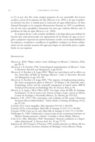 AMC Ag05 V.Santiago

16/4/94

114

11:40 am

Page 114

O. ESCOLERO Y J. ALCOCER

ta 2.5 m por año. No existe ningún programa de uso sustentable del recurso
acuático a pesar de la urgencia de ello (Alcocer et al., 2001) y de que el gobierno declaró esta área: 1) vedada para la extracción de agua subterránea y 2) Área
Natural Protegida en la categoría Monumento Natural, en 1997. La problemática de ésta zona ejemplifica claramente los retos que enfrenta México ante el
problema de falta de agua (Alcocer et al., 2002).
Se requiere llevar a cabo estudios detallados y de largo plazo para definir los
factores que están provocando este agotamiento de las fuentes de agua en la región y proponer esquemas de aprovechamiento acordes con la disponibilidad en
las regiones y tendientes a restablecer el equilibrio ecológico; en forma colaborativa con los actuales usuarios del agua para lograr un desarrollo justo y equilibrado en esas regiones.

REFERENCIAS
Alcocer, J., 2002, “Major surface water challenges in Mexico”, LakeLine, 22(4),
pp. 28-31.
Alcocer, J. y E. Escobar, 1996, “Limnological regionalization of Mexico”, Lakes
& Reservoirs: Research and Management, 2, pp. 55-69.
Alcocer, J., E. Escobar y A. Lugo, 2000,“Water use (and abuse) and its effects on
the crater-lakes of Valle de Santiago, Mexico”, Lakes & Reservoirs: Research
and Management, 5, pp. 145-149.
Alcocer, J., E. Escobar y A. Lugo, 2001,“The urgency of implementing sustainable water management plans in Mexico”, D. Harper y M. Zalewski (eds.).
Ecohydrology. Science and the sustainable management of tropical waters, IHP-V,
Technical Documents in Hydrology No. 46. Unesco. Paris, p. 96.
Alcocer, J., A. Lugo y M.G. Oliva, 2002, “Los lagos cráter de Valle de Santiago,
Guanajuato”, G. de la Lanza y J.L. García (comps.), Lagos y presas de México,
Centro de Ecología y Desarrollo, México. 2a. edición, pp. 193-212.
Barbour, C.D., 1973, “The systematics and evolution of the genus Chirostoma
Swainson (Pisces,Atherrinidae)”, Tulane Studies in Zoology and Botany, 18 (3),
pp. 97-141.
Cetenal, 1971, Carta topográfica. Hoja Querétaro F14-10, 1: 250,000.
Cetenal, 1973a, Carta geológica. Hoja Valle de Santiago F-14-C-73, 1: 50,000.
Cetenal, 1973b, Carta uso de suelo. Hoja Valle de Santiago F-14-C-73, 1: 50,000.
Challenger,A., 1998,“Utilización y conservación de los ecosistemas terrestres en
México. Pasado, presente y futuro”, Conabio y Sierra Madre, México.
Cole, G.A. y W.L. Minckley, 1968, “Anomalous” thermal conditions in a hypersaline inland pond”, J. Arizona Acad. Sci., 19, pp. 77-79.
Espinosa, H., M.T. Gaspar y P. Fuentes, 1993, Listados faunísticos de México. III. Los
peces dulceacuícolas mexicanos, Instituto de Biología, UNAM, México, 98 pp.

 