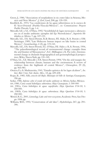 AMC Ag05 V.Santiago

16/4/94

11:40 am

Page 115

DESECACIÓN DE LOS LAGOS CRÁTER DEL VALLE DE SANTIAGO, GUANAJUATO

Green, J., 1986,“Associations of zooplankton in six crater lakes in Arizona, Mexico and New Mexico”, J. Zool, Lond, 208, pp. 135-159.
Knoblich, K., 1973, “Las condiciones de las aguas subterráneas en la cuenca de
El Seco-Oriental (Puebla-Tlaxcala/México)”, en Comunicaciones Proyecto
Puebla-Tlaxcala, 9, pp. 1-4.
Metcalfe, S.E. y S.L. O’Hara, 1992,“Sensibilidad de lagos mexicanos a alteraciones en el medio ambiente: ejemplos del Eje Neovolcánico”, Ingeniería Hidráulica en México, 7, pp. 107-121.
Metcalfe, S.E., F.A. Street-Perrott, R.B. Brown, P.E. Hales, R.A. Perrott y F.M.
Steininger, 1989, “Late Holocene human impact on lake basins in central
Mexico”, Geoarchaeology, 4 (2), pp. 119-141.
Metcalfe, S.E., F.A. Street-Perrott, S.L. O’Hara, P.E. Hales y R.A. Perrott, 1994,
“The palaeolimnological record of environmental change: examples from
the arid frontier of Mesoamerica”,A.C. Millington y K. Pye (eds.). Environmental change in drylands: biogeographical and geomorphological perspectives.Wiley. Nueva York, pp. 131-145.
O’Hara, S.L., S.E. Metcalfe y F.A. Street-Perrott, 1994,“On the arid margin: the
relationship between climate, humans and the environment. A review of
evidence from the highlands of central Mexico”, Chemosphere, 29 (5),
pp. 965-981.
Orozco, F. y A. Madinaveitia, 1941,“Estudio químico de los lagos alcalinos”, An.
Inst. Biol. Univ. Nal. Autón. Méx., 12, pp. 429-438.
Rojas, B., 1985, Valle, corazón del Bajío. Municipio de Valle de Santiago, Guanajuato,
356 pp.
Sedue, 1986, Informe sobre el estado del medio ambiente en México, Sedue, México.
SPP, 1980, Carta estatal hidrológica subterránea. Hoja Guanajuato, 1: 500,000
SPP, 1981a, Carta hidrológica de aguas superficiales. Hoja Querétaro F14-10, 1:
250,000.
SPP, 1981b, Carta hidrológica de aguas subterráneas. Hoja Querétaro F14-10, 1:
250,000.
Wetzel, R.G., 2001, Limnology. Lake and river ecosystems,Academic Press, San Diego. 1006 pp.
Williams, W.D., 1993, “Conservation of salt lakes”, Hydrobiologia, 267, pp. 291306.

115

 