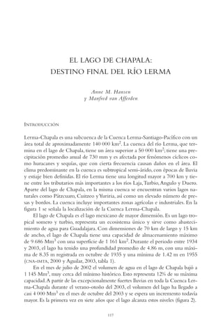 AMC Ag06L. Chapala

16/4/94

11:42 am

Page 117

EL LAGO DE CHAPALA:
DESTINO FINAL DEL RÍO LERMA
Anne M. Hansen
y Manfred van Afferden

INTRODUCCIÓN
Lerma-Chapala es una subcuenca de la Cuenca Lerma-Santiago-Pacífico con un
área total de aproximadamente 140,000 km2. La cuenca del río Lerma, que termina en el lago de Chapala, tiene un área superior a 50,000 km2; tiene una precipitación promedio anual de 730 mm y es afectada por fenómenos cíclicos como huracanes y sequías, que con cierta frecuencia causan daños en el área. El
clima predominante en la cuenca es subtropical semi-árido, con épocas de lluvia
y estiaje bien definidas. El río Lerma tiene una longitud mayor a 700 km y tiene entre los tributarios más importantes a los ríos Laja,Turbio, Angulo y Duero.
Aparte del lago de Chapala, en la misma cuenca se encuentran varios lagos naturales como Pátzcuaro, Cuitzeo y Yuriria, así como un elevado número de presas y bordos. La cuenca incluye importantes zonas agrícolas e industriales. En la
figura 1 se señala la localización de la Cuenca Lerma-Chapala.
El lago de Chapala es el lago mexicano de mayor dimensión. Es un lago tropical somero y turbio, representa un ecosistema único y sirve como abastecimiento de agua para Guadalajara. Con dimensiones de 70 km de largo y 15 km
de ancho, el lago de Chapala tiene una capacidad de almacenamiento máximo
de 9,686 Mm3 con una superficie de 1,161 km2. Durante el periodo entre 1934
y 2003, el lago ha tenido una profundidad promedio de 4.86 m, con una máxima de 8.35 m registrada en octubre de 1935 y una mínima de 1.42 m en 1955
(CNA-IMTA, 2000 y Aguilar, 2003, tabla 1).
En el mes de julio de 2002 el volumen de agua en el lago de Chapala bajó a
1,145 Mm3, muy cerca del mínimo histórico. Esto representa 12% de su máxima
capacidad.A partir de las excepcionalmente fuertes lluvias en toda la Cuenca Lerma-Chapala durante el verano-otoño del 2003, el volumen del lago ha llegado a
casi 4,000 Mm3 en el mes de octubre del 2003 y se espera un incremento todavía
mayor. Es la primera vez en siete años que el lago alcanza estos niveles (figura 2).
117

 