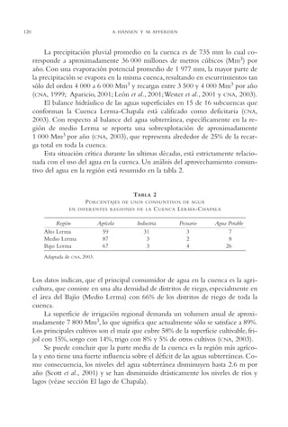 AMC Ag06L. Chapala

16/4/94

120

11:42 am

Page 120

A. HANSEN Y M. AFFERDEN

La precipitación pluvial promedio en la cuenca es de 735 mm lo cual corresponde a aproximadamente 36,000 millones de metros cúbicos (Mm3) por
año. Con una evaporación potencial promedio de 1,977 mm, la mayor parte de
la precipitación se evapora en la misma cuenca, resultando en escurrimientos tan
sólo del orden 4,000 a 6,000 Mm3 y recargas entre 3,500 y 4,000 Mm3 por año
(CNA, 1999; Aparicio, 2001; León et al., 2001;Wester et al., 2001 y CNA, 2003).
El balance hidráulico de las aguas superficiales en 15 de 16 subcuencas que
conforman la Cuenca Lerma-Chapala está calificado como deficitaria (CNA,
2003). Con respecto al balance del agua subterránea, específicamente en la región de medio Lerma se reporta una sobrexplotación de aproximadamente
1,000 Mm3 por año (CNA, 2003), que representa alrededor de 25% de la recarga total en toda la cuenca.
Esta situación crítica durante las ultimas décadas, está estrictamente relacionada con el uso del agua en la cuenca. Un análisis del aprovechamiento consuntivo del agua en la región está resumido en la tabla 2.

TABLA 2
P ORCENTAJES

DE USOS CONSUNTIVOS DE AGUA

EN DIFERENTES REGIONES DE LA

Región
Alto Lerma
Medio Lerma
Bajo Lerma
Adaptada de

Agrícola
59
87
67

C UENCA L ERMA -C HAPALA

Industria
31
03
03

Pecuario
3
2
4

Agua Potable
07
08
26

CNA, 2003.

Los datos indican, que el principal consumidor de agua en la cuenca es la agricultura, que consiste en una alta densidad de distritos de riego, especialmente en
el área del Bajío (Medio Lerma) con 66% de los distritos de riego de toda la
cuenca.
La superficie de irrigación regional demanda un volumen anual de aproximadamente 7,800 Mm3, lo que significa que actualmente sólo se satisface a 89%.
Los principales cultivos son el maíz que cubre 58% de la superficie cultivable, frijol con 15%, sorgo con 14%, trigo con 8% y 5% de otros cultivos (CNA, 2003).
Se puede concluir que la parte media de la cuenca es la región más agrícola y esto tiene una fuerte influencia sobre el déficit de las aguas subterráneas. Como consecuencia, los niveles del agua subterránea disminuyen hasta 2.6 m por
año (Scott et al., 2001) y se han disminuido drásticamente los niveles de ríos y
lagos (véase sección El lago de Chapala).

 