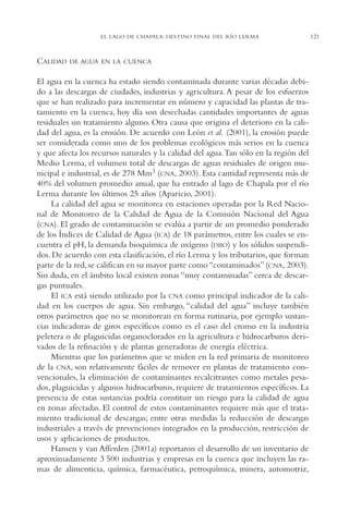 AMC Ag06L. Chapala

16/4/94

11:42 am

Page 121

EL LAGO DE CHAPALA: DESTINO FINAL DEL RÍO LERMA

CALIDAD

DE AGUA EN LA CUENCA

El agua en la cuenca ha estado siendo contaminada durante varias décadas debido a las descargas de ciudades, industrias y agricultura. A pesar de los esfuerzos
que se han realizado para incrementar en número y capacidad las plantas de tratamiento en la cuenca, hoy día son desechadas cantidades importantes de aguas
residuales sin tratamiento alguno. Otra causa que origina el deterioro en la calidad del agua, es la erosión. De acuerdo con León et al. (2001), la erosión puede
ser considerada como uno de los problemas ecológicos más serios en la cuenca
y que afecta los recursos naturales y la calidad del agua.Tan sólo en la región del
Medio Lerma, el volumen total de descargas de aguas residuales de origen municipal e industrial, es de 278 Mm3 (CNA, 2003). Esta cantidad representa más de
40% del volumen promedio anual, que ha entrado al lago de Chapala por el río
Lerma durante los últimos 25 años (Aparicio, 2001).
La calidad del agua se monitorea en estaciones operadas por la Red Nacional de Monitoreo de la Calidad de Agua de la Comisión Nacional del Agua
(CNA). El grado de contaminación se evalúa a partir de un promedio ponderado
de los Índices de Calidad de Agua (ICA) de 18 parámetros, entre los cuales se encuentra el pH, la demanda bioquímica de oxígeno (DBO) y los sólidos suspendidos. De acuerdo con esta clasificación, el río Lerma y los tributarios, que forman
parte de la red, se califican en su mayor parte como “contaminados” (CNA, 2003).
Sin duda, en el ámbito local existen zonas “muy contaminadas” cerca de descargas puntuales.
El ICA está siendo utilizado por la CNA como principal indicador de la calidad en los cuerpos de agua. Sin embargo, “calidad del agua” incluye también
otros parámetros que no se monitorean en forma rutinaria, por ejemplo sustancias indicadoras de giros específicos como es el caso del cromo en la industria
peletera o de plaguicidas organoclorados en la agricultura e hidrocarburos derivados de la refinación y de plantas generadoras de energía eléctrica.
Mientras que los parámetros que se miden en la red primaria de monitoreo
de la CNA, son relativamente fáciles de remover en plantas de tratamiento convencionales, la eliminación de contaminantes recalcitrantes como metales pesados, plaguicidas y algunos hidrocarburos, requiere de tratamientos específicos. La
presencia de estas sustancias podría constituir un riesgo para la calidad de agua
en zonas afectadas. El control de estos contaminantes requiere más que el tratamiento tradicional de descargas; entre otras medidas la reducción de descargas
industriales a través de prevenciones integrados en la producción, restricción de
usos y aplicaciones de productos.
Hansen y van Afferden (2001a) reportaron el desarrollo de un inventario de
aproximadamente 3,500 industrias y empresas en la cuenca que incluyen las ramas de alimenticia, química, farmacéutica, petroquímica, minera, automotriz,

121

 