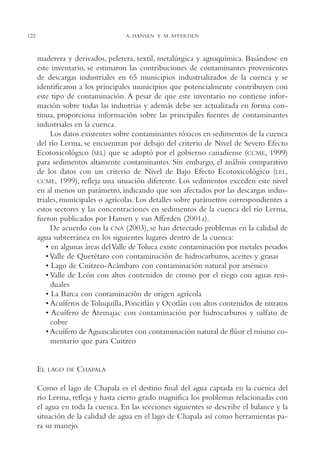 AMC Ag06L. Chapala

16/4/94

122

11:42 am

Page 122

A. HANSEN Y M. AFFERDEN

maderera y derivados, peletera, textil, metalúrgica y agroquímica. Basándose en
este inventario, se estimaron las contribuciones de contaminantes provenientes
de descargas industriales en 65 municipios industrializados de la cuenca y se
identificaron a los principales municipios que potencialmente contribuyen con
este tipo de contaminación. A pesar de que este inventario no contiene información sobre todas las industrias y además debe ser actualizada en forma continua, proporciona información sobre las principales fuentes de contaminantes
industriales en la cuenca.
Los datos existentes sobre contaminantes tóxicos en sedimentos de la cuenca
del río Lerma, se encuentran por debajo del criterio de Nivel de Severo Efecto
Ecotoxicológico (SEL) que se adoptó por el gobierno canadiense (CCME, 1999)
para sedimentos altamente contaminantes. Sin embargo, el análisis comparativo
de los datos con un criterio de Nivel de Bajo Efecto Ecotoxicológico (LEL,
CCME, 1999), refleja una situación diferente. Los sedimentos exceden este nivel
en al menos un parámetro, indicando que son afectados por las descargas industriales, municipales o agrícolas. Los detalles sobre parámetros correspondientes a
estos sectores y las concentraciones en sedimentos de la cuenca del río Lerma,
fueron publicados por Hansen y van Afferden (2001a).
De acuerdo con la CNA (2003), se han detectado problemas en la calidad de
agua subterránea en los siguientes lugares dentro de la cuenca:
• en algunas áreas del Valle de Toluca existe contaminación por metales pesados
• Valle de Querétaro con contaminación de hidrocarburos, aceites y grasas
• Lago de Cuitzeo-Acámbaro con contaminación natural por arsénico
• Valle de León con altos contenidos de cromo por el riego con aguas residuales
• La Barca con contaminación de origen agrícola
• Acuíferos de Toluquilla, Poncitlán y Ocotlán con altos contenidos de nitratos
• Acuífero de Atemajac con contaminación por hidrocarburos y sulfato de
cobre
• Acuífero de Aguascalientes con contaminación natural de flúor el mismo comentario que para Cuitzeo

EL

LAGO DE

CHAPALA

Como el lago de Chapala es el destino final del agua captada en la cuenca del
río Lerma, refleja y hasta cierto grado magnifica los problemas relacionadas con
el agua en toda la cuenca. En las secciones siguientes se describe el balance y la
situación de la calidad de agua en el lago de Chapala así como herramientas para su manejo.

 