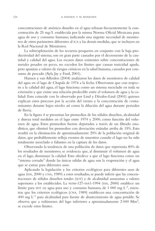 AMC Ag06L. Chapala

124

16/4/94

11:42 am

Page 124

A. HANSEN Y M. AFFERDEN

concentraciones de arsénico disuelto en el agua rebasan frecuentemente la concentración de 25 mg/L establecida por la misma Norma Oficial Mexicana para
agua de uso y consumo humano, indicando una urgente necesidad de monitoreo de otros parámetros diferentes al ICA y las demás medidas, que se incluyen en
la Red Nacional de Monitoreo.
La sobrexplotación de los recursos pesqueros en conjunto con la baja productividad del sistema, son en gran parte causados por el decremento de la cantidad y calidad del agua. Los escasos datos existentes sobre concentraciones de
metales pesados en peces, no exceden los límites que causan toxicidad aguda,
pero apuntan a valores de riesgos crónicos en la salud humana, causados por consumo de pescado (Ayla Jay y Ford, 2001).
Hansen y van Afferden (2004) analizaron los datos de monitoreo de calidad
del agua en el lago de Chapala de 1974 a la fecha. Observaron que con respecto a la calidad del agua, el lago funciona como un sistema mezclado en toda su
extensión y que existe una relación predecible entre el volumen de agua y la calidad. Esto coincide con lo observado por Lind y Dávalos-Lind (2001) quienes
explican estos procesos por la acción del viento y la concentración de contaminantes durante bajos niveles así como la dilución del agua durante periodos
de lluvia.
En la figura 4 se presentan los promedios de los sólidos disueltos, alcalinidad
y dureza total medidos en el lago entre 1974 y 2000, como función del volumen de agua. Estos promedios fueron depurados a través de un filtrado estadístico, que eliminó los promedios con desviación estándar arriba de 15%. Esto
resultó en la eliminación de aproximadamente 20% de la población original de
datos, que probablemente refleja eventos de muestreo cuando el lago no ha sido
totalmente mezclado o faltantes en la captura de los datos.
Observando la tendencia de una población de datos que representa 80% de
los resultados de monitoreo, se evidencia que, al disminuir el volumen de agua
en el lago, disminuye la calidad. Esto obedece a que el lago funciona como un
“sistema cerrado” donde las únicas salidas de agua son la evaporación y el agua
que se extrae para diferentes usos.
Aplicando la legislación y los criterios ecológicos para diferentes usos de
agua (SSA, 2000 y CNA, 1989) a estos resultados, se puede inferir que las concentraciones de sólidos disueltos totales (SDT) y de alcalinidad aumentan a valores
superiores a los establecidos. La NOM-127-SSA1-1994 (SSA, 2000) establece un
límite para SDT en agua para uso y consumo humano, de 1,000 mg L-1, mientras que los criterios ecológicos (CNA, 1989) establecen una concentración de
400 mg L-1 para alcalinidad para fuente de abastecimiento de agua potable. Se
observa que a volúmenes del lago inferiores a aproximadamente 2,000 Mm3,
se excede estos límites.

 