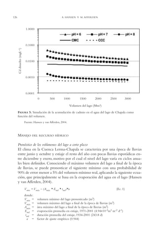 AMC Ag06L. Chapala

126

16/4/94

11:42 am

Page 126

A. HANSEN Y M. AFFERDEN

FIGURA 5. Simulación de la acumulación de cadmio en el agua del lago de Chapala como
función del volumen.
Fuente: Hansen y van Afferden, 2004.

MANEJO

DEL RECURSO HÍDRICO

Pronóstico de los volúmenes del lago a corto plazo
El clima en la Cuenca Lerma-Chapala se caracteriza por una época de lluvias
entre junio y octubre y estiaje el resto del año con pocas lluvias esporádicas entre diciembre y enero, motivo por el cual el nivel del lago varía en ciclos anuales bien definidos. Conociendo el máximo volumen del lago a final de la época
de lluvias, se puede pronosticar el siguiente mínimo con una probabilidad de
90% de error menor a 5% del volumen mínimo real, aplicando la siguiente ecuación, que principalmente se basa en la evaporación del agua en el lago (Hansen
y van Afferden, 2004).
Vmin = Vmáx – (Amáx * Emd * tmd )*a
donde:
Vmin =
Vmáx =
Amáx =
Emd =
tmd =
a =

(Ec. 1)

volumen mínimo del lago pronosticado (m3)
volumen máximo del lago a final de la época de lluvias (m3)
área máximo del lago a final de la época de lluvias (m2)
evaporación promedia en estiaje, 1971-2001 (4.94×10-3m3 m-2 d-1)
duración promedia del estiaje, 1934-2001 (243.8 d)
factor de ajuste empírico (0.944)

 