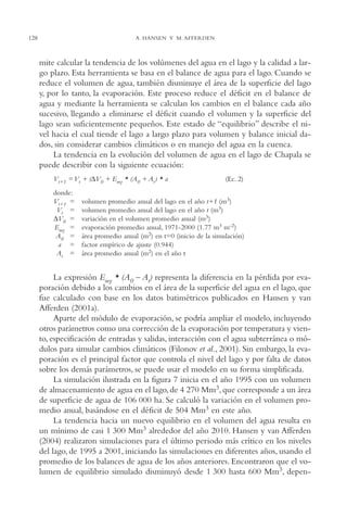 AMC Ag06L. Chapala

128

16/4/94

11:42 am

Page 128

A. HANSEN Y M. AFFERDEN

mite calcular la tendencia de los volúmenes del agua en el lago y la calidad a largo plazo. Esta herramienta se basa en el balance de agua para el lago. Cuando se
reduce el volumen de agua, también disminuye el área de la superficie del lago
y, por lo tanto, la evaporación. Este proceso reduce el déficit en el balance de
agua y mediante la herramienta se calculan los cambios en el balance cada año
sucesivo, llegando a eliminarse el déficit cuando el volumen y la superficie del
lago sean suficientemente pequeños. Este estado de “equilibrio” describe el nivel hacia el cual tiende el lago a largo plazo para volumen y balance inicial dados, sin considerar cambios climáticos o en manejo del agua en la cuenca.
La tendencia en la evolución del volumen de agua en el lago de Chapala se
puede describir con la siguiente ecuación:
Vt+1 = Vt + (∆V0 + Emy * (A0 + At ) * a
donde:
Vt+1 =
Vt =
∆V0 =
Emy =
A0 =
a =
At =

(Ec. 2)

volumen promedio anual del lago en el año t+1 (m3)
volumen promedio anual del lago en el año t (m3)
variación en el volumen promedio anual (m3)
evaporación promedio anual, 1971-2000 (1.77 m3 m-2)
área promedio anual (m2) en t=0 (inicio de la simulación)
factor empírico de ajuste (0.944)
área promedio anual (m2) en el año t

La expresión Emy * (A0 – At) representa la diferencia en la pérdida por evaporación debido a los cambios en el área de la superficie del agua en el lago, que
fue calculado con base en los datos batimétricos publicados en Hansen y van
Afferden (2001a).
Aparte del módulo de evaporación, se podría ampliar el modelo, incluyendo
otros parámetros como una corrección de la evaporación por temperatura y viento, especificación de entradas y salidas, interacción con el agua subterránea o módulos para simular cambios climáticos (Filonov et al., 2001). Sin embargo, la evaporación es el principal factor que controla el nivel del lago y por falta de datos
sobre los demás parámetros, se puede usar el modelo en su forma simplificada.
La simulación ilustrada en la figura 7 inicia en el año 1995 con un volumen
de almacenamiento de agua en el lago, de 4,270 Mm3, que corresponde a un área
de superficie de agua de 106,000 ha. Se calculó la variación en el volumen promedio anual, basándose en el déficit de 504 Mm3 en este año.
La tendencia hacia un nuevo equilibrio en el volumen del agua resulta en
un mínimo de casi 1,300 Mm3 alrededor del año 2010. Hansen y van Afferden
(2004) realizaron simulaciones para el último periodo más crítico en los niveles
del lago, de 1995 a 2001, iniciando las simulaciones en diferentes años, usando el
promedio de los balances de agua de los años anteriores. Encontraron que el volumen de equilibrio simulado disminuyó desde 1,300 hasta 600 Mm3, depen-

 