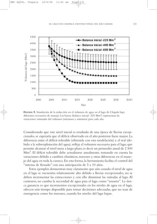 AMC Ag06L. Chapala

16/4/94

11:42 am

Page 131

EL LAGO DE CHAPALA: DESTINO FINAL DEL RÍO LERMA

FIGURA 9. Simulación de la reducción en el volumen de agua en el lago de Chapala bajo
diferentes escenarios de manejo. Las barras (balance inicial -225 Mm3) representan las
variaciones estimadas del volumen (máximos y mínimos) para cada año.

Considerando que este nivel inicial es resultado de una época de lluvias excepcionales, se esperaría que el déficit observado en el año posterior fuese mayor. La
diferencia entre el déficit tolerable (obtenida con esta modelación) y el real (debido a la sobrexplotación del agua), refleja el volumen necesario para el lago, que
permite alcanzar el nivel meta a largo plazo, es decir un promedio anual de 2,500
Mm3. El déficit tolerable debe actualizarse anualmente, tomando en cuenta las
variaciones debido a cambios climáticos, trasvases y otras diferencias en el manejo del agua en toda la cuenca. En esta forma, la herramienta facilita el control del
“sistema de frenado” con una anticipación de 5 a 10 años.
Estos ejemplos demuestran muy claramente que aún cuando el nivel de agua
en el lago se encuentra relativamente alto debido a lluvias excepcionales, no se
deben incrementar las extracciones y con ello disminuir las entradas al lago. Al
contrario, no cambia la necesidad de agua para el lago como “usuario”. La única ganancia es que incrementos excepcionales en los niveles de agua en el lago,
ofrecen más tiempo disponible para tomar decisiones adecuadas, que no sean de
emergencia como los trasvases, cuando los niveles del lago bajan.

131

 
