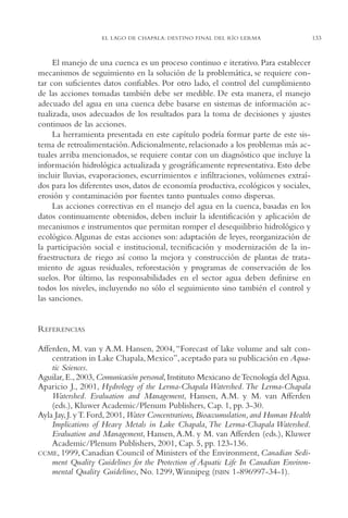 AMC Ag06L. Chapala

16/4/94

11:42 am

Page 133

EL LAGO DE CHAPALA: DESTINO FINAL DEL RÍO LERMA

El manejo de una cuenca es un proceso continuo e iterativo. Para establecer
mecanismos de seguimiento en la solución de la problemática, se requiere contar con suficientes datos confiables. Por otro lado, el control del cumplimiento
de las acciones tomadas también debe ser medible. De esta manera, el manejo
adecuado del agua en una cuenca debe basarse en sistemas de información actualizada, usos adecuados de los resultados para la toma de decisiones y ajustes
continuos de las acciones.
La herramienta presentada en este capítulo podría formar parte de este sistema de retroalimentación.Adicionalmente, relacionado a los problemas más actuales arriba mencionados, se requiere contar con un diagnóstico que incluye la
información hidrológica actualizada y geográficamente representativa. Esto debe
incluir lluvias, evaporaciones, escurrimientos e infiltraciones, volúmenes extraídos para los diferentes usos, datos de economía productiva, ecológicos y sociales,
erosión y contaminación por fuentes tanto puntuales como dispersas.
Las acciones correctivas en el manejo del agua en la cuenca, basadas en los
datos continuamente obtenidos, deben incluir la identificación y aplicación de
mecanismos e instrumentos que permitan romper el desequilibrio hidrológico y
ecológico. Algunas de estas acciones son: adaptación de leyes, reorganización de
la participación social e institucional, tecnificación y modernización de la infraestructura de riego así como la mejora y construcción de plantas de tratamiento de aguas residuales, reforestación y programas de conservación de los
suelos. Por último, las responsabilidades en el sector agua deben definirse en
todos los niveles, incluyendo no sólo el seguimiento sino también el control y
las sanciones.

REFERENCIAS
Afferden, M. van y A.M. Hansen, 2004, “Forecast of lake volume and salt concentration in Lake Chapala, Mexico”, aceptado para su publicación en Aquatic Sciences.
Aguilar, E., 2003, Comunicación personal, Instituto Mexicano de Tecnología del Agua.
Aparicio J., 2001, Hydrology of the Lerma-Chapala Watershed. The Lerma-Chapala
Watershed. Evaluation and Management, Hansen, A.M. y M. van Afferden
(eds.), Kluwer Academic/Plenum Publishers, Cap. 1, pp. 3-30.
Ayla Jay, J. y T. Ford, 2001, Water Concentrations, Bioaccumulation, and Human Health
Implications of Heavy Metals in Lake Chapala, The Lerma-Chapala Watershed.
Evaluation and Management, Hansen, A.M. y M. van Afferden (eds.), Kluwer
Academic/Plenum Publishers, 2001, Cap. 5, pp. 123-136.
CCME, 1999, Canadian Council of Ministers of the Environment, Canadian Sediment Quality Guidelines for the Protection of Aquatic Life In Canadian Environmental Quality Guidelines, No. 1299,Winnipeg (ISBN 1-896997-34-1).

133

 
