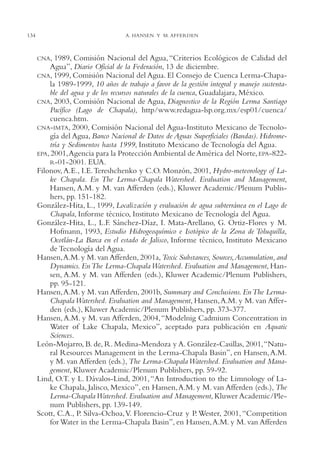 AMC Ag06L. Chapala

134

16/4/94

11:42 am

Page 134

A. HANSEN Y M. AFFERDEN

CNA,

1989, Comisión Nacional del Agua, “Criterios Ecológicos de Calidad del
Agua”, Diario Oficial de la Federación, 13 de diciembre.
CNA, 1999, Comisión Nacional del Agua. El Consejo de Cuenca Lerma-Chapala 1989-1999, 10 años de trabajo a favor de la gestión integral y manejo sustentable del agua y de los recursos naturales de la cuenca, Guadalajara, México.
CNA, 2003, Comisión Nacional de Agua, Diagnostico de la Región Lerma Santiago
Pacífico (Lago de Chapala), http/www.redagua-lsp.org.mx/esp01/cuenca/
cuenca.htm.
CNA-IMTA, 2000, Comisión Nacional del Agua-Instituto Mexicano de Tecnología del Agua, Banco Nacional de Datos de Aguas Superficiales (Bandas). Hidrometría y Sedimentos hasta 1999, Instituto Mexicano de Tecnología del Agua.
EPA, 2001,Agencia para la Protección Ambiental de América del Norte, EPA-822R-01-2001. EUA.
Filonov, A.E., I.E.Tereshchenko y C.O. Monzón, 2001, Hydro-meteorology of Lake Chapala. En The Lerma-Chapala Watershed. Evaluation and Management,
Hansen, A.M. y M. van Afferden (eds.), Kluwer Academic/Plenum Publishers, pp. 151-182.
González-Hita, L., 1999, Localización y evaluación de agua subterránea en el Lago de
Chapala, Informe técnico, Instituto Mexicano de Tecnología del Agua.
González-Hita, L., L.F. Sánchez-Díaz, I. Mata-Arellano, G. Ortiz-Flores y M.
Hofmann, 1993, Estudio Hidrogeoquímico e Isotópico de la Zona de Toluquilla,
Ocotlán-La Barca en el estado de Jalisco, Informe técnico, Instituto Mexicano
de Tecnología del Agua.
Hansen,A.M. y M. van Afferden, 2001a, Toxic Substances, Sources,Accumulation, and
Dynamics. En The Lerma-Chapala Watershed. Evaluation and Management, Hansen, A.M. y M. van Afferden (eds.), Kluwer Academic/Plenum Publishers,
pp. 95-121.
Hansen,A.M. y M. van Afferden, 2001b, Summary and Conclusions. En The LermaChapala Watershed. Evaluation and Management, Hansen, A.M. y M. van Afferden (eds.), Kluwer Academic/Plenum Publishers, pp. 373-377.
Hansen, A.M. y M. van Afferden, 2004, “Modelnig Cadmium Concentration in
Water of Lake Chapala, Mexico”, aceptado para publicación en Aquatic
Sciences.
León-Mojarro, B. de, R. Medina-Mendoza y A. González-Casillas, 2001,“Natural Resources Management in the Lerma-Chapala Basin”, en Hansen, A.M.
y M. van Afferden (eds.), The Lerma-Chapala Watershed. Evaluation and Management, Kluwer Academic/Plenum Publishers, pp. 59-92.
Lind, O.T. y L. Dávalos-Lind, 2001, “An Introduction to the Limnology of Lake Chapala, Jalisco, Mexico”, en Hansen,A.M. y M. van Afferden (eds.), The
Lerma-Chapala Watershed. Evaluation and Management, Kluwer Academic/Plenum Publishers, pp. 139-149.
Scott, C.A., P. Silva-Ochoa,V. Florencio-Cruz y P. Wester, 2001, “Competition
for Water in the Lerma-Chapala Basin”, en Hansen,A.M. y M. van Afferden

 