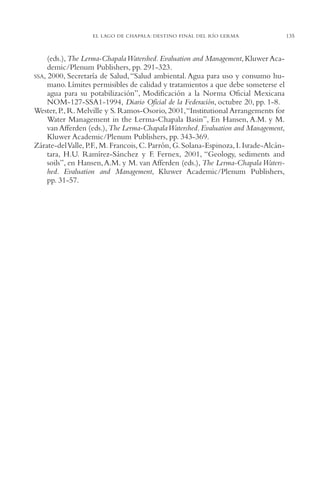 AMC Ag06L. Chapala

16/4/94

11:42 am

Page 135

EL LAGO DE CHAPALA: DESTINO FINAL DEL RÍO LERMA

(eds.), The Lerma-Chapala Watershed. Evaluation and Management, Kluwer Academic/Plenum Publishers, pp. 291-323.
SSA, 2000, Secretaría de Salud, “Salud ambiental. Agua para uso y consumo humano. Límites permisibles de calidad y tratamientos a que debe someterse el
agua para su potabilización”, Modificación a la Norma Oficial Mexicana
NOM-127-SSA1-1994, Diario Oficial de la Federación, octubre 20, pp. 1-8.
Wester, P., R. Melville y S. Ramos-Osorio, 2001,“Institutional Arrangements for
Water Management in the Lerma-Chapala Basin”, En Hansen, A.M. y M.
van Afferden (eds.), The Lerma-Chapala Watershed. Evaluation and Management,
Kluwer Academic/Plenum Publishers, pp. 343-369.
Zárate-del Valle, P.F., M. Francois, C. Parrón, G. Solana-Espinoza, I. Israde-Alcántara, H.U. Ramírez-Sánchez y F. Fernex, 2001, “Geology, sediments and
soils”, en Hansen, A.M. y M. van Afferden (eds.), The Lerma-Chapala Watershed. Evaluation and Management, Kluwer Academic/Plenum Publishers,
pp. 31-57.

135

 