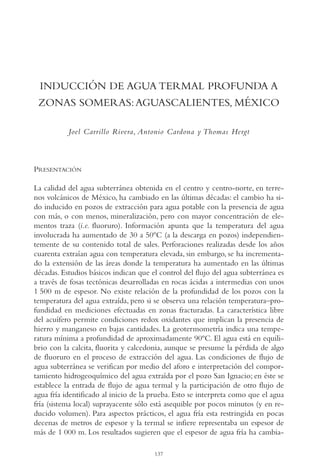 AMC Ag07 Aguascali.

16/4/94

11:43 am

Page 137

INDUCCIÓN DE AGUA TERMAL PROFUNDA A
ZONAS SOMERAS: AGUASCALIENTES, MÉXICO
Joel Carrillo Rivera, Antonio Cardona y Thomas Hergt

PRESENTACIÓN
La calidad del agua subterránea obtenida en el centro y centro-norte, en terrenos volcánicos de México, ha cambiado en las últimas décadas: el cambio ha sido inducido en pozos de extracción para agua potable con la presencia de agua
con más, o con menos, mineralización, pero con mayor concentración de elementos traza (i.e. fluoruro). Información apunta que la temperatura del agua
involucrada ha aumentado de 30 a 50ºC (a la descarga en pozos) independientemente de su contenido total de sales. Perforaciones realizadas desde los años
cuarenta extraían agua con temperatura elevada, sin embargo, se ha incrementado la extensión de las áreas donde la temperatura ha aumentado en las últimas
décadas. Estudios básicos indican que el control del flujo del agua subterránea es
a través de fosas tectónicas desarrolladas en rocas ácidas a intermedias con unos
1,500 m de espesor. No existe relación de la profundidad de los pozos con la
temperatura del agua extraída, pero si se observa una relación temperatura–profundidad en mediciones efectuadas en zonas fracturadas. La característica libre
del acuífero permite condiciones redox oxidantes que implican la presencia de
hierro y manganeso en bajas cantidades. La geotermometría indica una temperatura mínima a profundidad de aproximadamente 90ºC. El agua está en equilibrio con la calcita, fluorita y calcedonia, aunque se presume la pérdida de algo
de fluoruro en el proceso de extracción del agua. Las condiciones de flujo de
agua subterránea se verifican por medio del aforo e interpretación del comportamiento hidrogeoquímico del agua extraída por el pozo San Ignacio; en éste se
establece la entrada de flujo de agua termal y la participación de otro flujo de
agua fría identificado al inicio de la prueba. Esto se interpreta como que el agua
fría (sistema local) suprayacente sólo está asequible por pocos minutos (y en reducido volumen). Para aspectos prácticos, el agua fría esta restringida en pocas
decenas de metros de espesor y la termal se infiere representaba un espesor de
más de 1,000 m. Los resultados sugieren que el espesor de agua fría ha cambia137

 