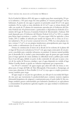 AMC Ag01ValleMéx.

22

13/4/94

04:57 pm

Page 22

B. JIMÉNEZ, M. MAZARI, R. DOMÍNGUEZ Y E. CIFUENTES

USO Y

REÚSO DEL AGUA EN LA

CIUDAD

DE

MÉXICO

En la Ciudad de México, 80% del agua se emplea para fines municipales, 5% para la industria y 15% para riego. En otras palabras, el “usuario principal” son los
habitantes. A partir de esta agua se genera en promedio anual 45 m3/s de aguas
residuales. De las cuales se trata alrededor de 6.5 m3/s que se reúsan dentro del
valle con ayuda de 27 plantas de tratamiento operadas por el Gobierno del Distrito Federal más 44 pertenecientes a particulares o dependencias federales (Comisión del Lago de Texcoco, Comisión Federal de Electricidad y Sedena). Del
total depurado por el Gobierno del Distrito Federal (4.8 m3/s), 54% se emplea
para llenar lagos recreativos y canales, 13% para regar 6 500 ha agrícolas y áreas
verdes, 20% se infiltra al subsuelo por medio de lagunas, 8% se reúsa en el sector industrial y 5% en el sector comercial (DGCOH, 1998). Las otras plantas tratan y reúsan 1.7 m3/s en sus propias instalaciones, principalmente para riego de
áreas verdes o enfriamiento (en el caso de la CFE).
Destaca la construcción al inicio de la década de los ochenta de la planta del
ex lago de Texcoco, la cual procesa 0.6 m3/s de agua negra como parte de un proyecto concebido para controlar tolvaneras, reconstituir el sistema natural perdido
por el desarrollo de la ciudad y para intercambiar agua de pozos por agua tratada
para el riego agrícola de zonas aledañas. La dificultad social y política para modificar el uso del agua, debido en parte al alto contenido de sales por su paso a través de los suelos de Texcoco, condujo a que el agua depurada sea vertida al lago
Nabor Carrillo donde se pierde un volumen importante por evaporación.
Los 40 m3/s restantes1 de aguas negras que salen del valle sin tratar, se emplean para el riego del Valle de Tula (Mezquital), Chiconautla y Zumpango, así
como para alimentar la Presa Endhó (1.6 m3/s) cuya agua se emplea posteriormente, también para riego.
El agua negra se usa por los agricultores, no sólo por la necesidad del líquido sino por que incrementa la productividad pues contiene materia orgánica
(demanda bioquímica de oxígeno) y nutrimientos para el suelo (tabla 5). Sin embargo, también genera enfermedades por helmintos (lombrices) en agricultores
y consumidores de productos agrícolas regados con agua residual o insuficientemente tratada.

1

Considerando el promedio anual y dejando a un lado los escurrimientos pluviales con promedio anual de 12 m3/s.

 