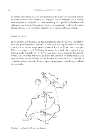 AMC Ag07 Aguascali.

16/4/94

138

11:43 am

Page 138

J. CARRILLO, A. CARDONA Y T. HERGT

do debido a la extracción a que ese sistema ha sido sujeto así como al abatimiento acumulativo del nivel freático. Esta respuesta se hace evidente con el aumento de temperatura registrado en otros estudios y en la prueba de bombeo realizadas para este trabajo. Extracciones futuras incrementarán el efecto de ascenso
del agua termal y sus resultados negativos en la calidad del agua extraída.

INTRODUCCIÓN
En los últimos años la ciudad de Aguascalientes ha incrementado su actividad industrial y paralelamente el número de habitantes que requiere servicio de agua
potable en un monto conjunto estimado en 3.5 m3/s. Es de anotar que para
1992, en la franja central del Estado (al centro de la cual está la ciudad) se extraía un caudal estimado en 13.7 m3/s. Cada día es mayor el caudal de agua subterránea que se extrae por medio de pozos para cubrir la creciente necesidad de
agua, se estima que en 1996 se extraía un aproximado de 16.8 m3/s. Además, se
continúa con la perforación de nuevos pozos para reponer aquellos cuya vida útil
ha terminado.

FIGURA 1. Localización del pozo San Ignacio.

 