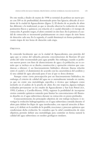 AMC Ag07 Aguascali.

16/4/94

11:43 am

Page 139

INDUCCIÓN DE AGUA TERMAL PROFUNDA A ZONAS SOMERAS: AGUASCALIENTES

De este modo, a finales de marzo de 1998 se terminó de perforar un nuevo pozo con 550 m de profundidad, denominado pozo San Ignacio, ubicado al occidente de la ciudad de Aguascalientes (figura 1). El diseño de su prueba de aforo
fue diferente a lo tradicional, ya que se deseaba observar la evolución de ciertos
parámetros físicos y químicos con relación al: i ) caudal obtenido y ii ) tiempo de
extracción.A grandes rasgos, el aforo consistió en dos fases. En la primera el caudal de extracción se incrementó paulatinamente en cinco etapas de siete horas
de duración cada una. En la segunda, el caudal disminuyó en forma paulatina en
cuatro etapas de tres horas de duración cada etapa.

OBJETIVOS
Es conocido localmente que en la ciudad de Aguascalientes, una porción del
agua que se extrae del subsuelo, presenta concentraciones de fluoruro (F) por
arriba del valor recomendado para agua potable. Sin embargo, cuando se perforan nuevos pozos con fines de abastecimiento de agua a la población, no es común que se incluya en su diseño, construcción y operación criterios que conduzcan a obtener: i ) un funcionamiento hidráulico eficiente (buena relación
entre el caudal y el abatimiento) de acuerdo con las características del acuífero y
ii) una calidad de agua adecuada para el uso al que se desea destinar.
Aunque existe cierta preocupación por un funcionamiento hidráulico, sin
embargo, el criterio de calidad del agua no es normalmente tomado en cuenta,
ya que no existe una metodología específica o técnica que indiquen como
incluirlo en el análisis de la prueba de aforo. En este respecto, algunos trabajos
realizados previamente en los estados de Aguascalientes y San Luis Potosí (IGF,
1995; Cardona y Carrillo-Rivera, 1995), sugieren la posibilidad de incorporar
ciertos controles químicos naturales para limitar las concentraciones del fluoruro disuelto en el agua subterránea durante su extracción en pozos profundos.
Consecuentemente, los principales objetivos de este trabajo incluyen: i ) investigar la evolución hidrogeoquímica en el agua subterránea extraída durante el
aforo para definir los flujos de agua involucrados, con especial atención al fluoruro y, ii ) definir en la medida de lo posible, reacciones y procesos químicos que
condicionan dicha evolución. Se considera que la cabal consideración de estos
objetivos, permite definir una metodología para controlar en forma natural la
calidad del agua subterránea en medios geológicos similares.

139

 