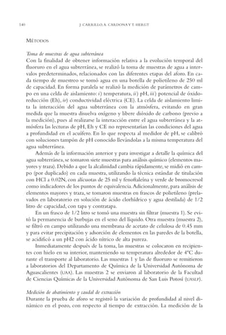 AMC Ag07 Aguascali.

140

16/4/94

11:43 am

Page 140

J. CARRILLO, A. CARDONA Y T. HERGT

MÉTODOS
Toma de muestras de agua subterránea
Con la finalidad de obtener información relativa a la evolución temporal del
fluoruro en el agua subterránea, se realizó la toma de muestras de agua a intervalos predeterminados, relacionados con las diferentes etapas del aforo. En cada tiempo de muestreo se tomó agua en una botella de polietileno de 250 ml
de capacidad. En forma paralela se realizó la medición de parámetros de campo en una celda de aislamiento: i ) temperatura, ii ) pH, iii ) potencial de óxidoreducción (Eh), iv) conductividad eléctrica (CE). La celda de aislamiento limita la interacción del agua subterránea con la atmósfera, evitando en gran
medida que la muestra disuelva oxígeno y libere dióxido de carbono (previo a
la medición), pues al realizarse la interacción entre el agua subterránea y la atmósfera las lecturas de pH, Eh y CE no representarían las condiciones del agua
a profundidad en el acuífero. En lo que respecta al medidor de pH, se calibró
con soluciones tampón de pH conocido llevándolas a la misma temperatura del
agua subterránea.
Además de la información anterior y para investigar a detalle la química del
agua subterránea, se tomaron siete muestras para análisis químico (elementos mayores y traza). Debido a que la alcalinidad cambia rápidamente, se midió en campo (por duplicado) en cada muestra, utilizando la técnica estándar de titulación
con HCl a 0.02N, con alícuotas de 25 ml y fenoftaleína y verde de bromocresol
como indicadores de los puntos de equivalencia.Adicionalmente, para análisis de
elementos mayores y traza, se tomaron muestras en frascos de polietileno (prelavados en laboratorio en solución de ácido clorhídrico y agua destilada) de 1/2
litro de capacidad, con tapa y contratapa.
En un frasco de 1/2 litro se tomó una muestra sin filtrar (muestra 1). Se evitó la permanencia de burbujas en el seno del líquido. Otra muestra (muestra 2),
se filtró en campo utilizando una membrana de acetato de celulosa de 0.45 mm
y para evitar precipitación y adsorción de elementos en las paredes de la botella,
se acidificó a un pH2 con ácido nítrico de alta pureza.
Inmediatamente después de la toma, las muestras se colocaron en recipientes con hielo en su interior, manteniendo su temperatura alrededor de 4ºC durante el transporte al laboratorio. Las muestras 1 y las de fluoruro se remitieron
a laboratorios del Departamento de Química de la Universidad Autónoma de
Aguascalientes (UAA). Las muestras 2 se enviaron al laboratorio de la Facultad
de Ciencias Químicas de la Universidad Autónoma de San Luis Potosí (UASLP).
Medición de abatimiento y caudal de extracción
Durante la prueba de aforo se registró la variación de profundidad al nivel dinámico en el pozo, con respecto al tiempo de extracción. La medición de la

 