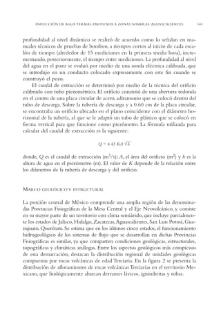 AMC Ag07 Aguascali.

16/4/94

11:43 am

Page 141

INDUCCIÓN DE AGUA TERMAL PROFUNDA A ZONAS SOMERAS: AGUASCALIENTES

profundidad al nivel dinámico se realizó de acuerdo como lo señalan en manuales técnicos de pruebas de bombeo, a tiempos cortos al inicio de cada escalón de tiempo (alrededor de 15 mediciones en la primera media hora), incrementando, posteriormente, el tiempo entre mediciones. La profundidad al nivel
del agua en el pozo se evaluó por medio de una sonda eléctrica calibrada, que
se introdujo en un conducto colocado expresamente con este fin cuando se
construyó el pozo.
El caudal de extracción se determinó por medio de la técnica del orificio
calibrado con tubo piezométrico. El orificio consistió de una abertura redonda
en el centro de una placa circular de acero, aditamento que se colocó dentro del
tubo de descarga. Sobre la tubería de descarga y a 0.60 cm de la placa circular,
se encontraba un orificio ubicado en el plano coincidente con el diámetro horizontal de la tubería, al que se le adaptó un tubo de plástico que se colocó en
forma vertical para que funcione como piezómetro. La fórmula utilizada para
calcular del caudal de extracción es la siguiente:
—
Q = 4.43 KA √ h

donde, Q es el caudal de extracción (m3/s); A, el área del orificio (m2) y h es la
altura de agua en el piezómetro (m). El valor de K depende de la relación entre
los diámetros de la tubería de descarga y del orificio.

MARCO

GEOLÓGICO Y ESTRUCTURAL

La porción central de México comprende una amplia región de las denominadas Provincias Fisiográficas de la Mesa Central y el Eje Neovolcánico, y consiste
en su mayor parte de un territorio con clima semiárido, que incluye parcialmente los estados de Jalisco, Hidalgo, Zacatecas,Aguascalientes, San Luis Potosí, Guanajuato, Querétaro. Se estima que en los últimos cinco estados, el funcionamiento
hidrogeológico de los sistemas de flujo que se desarrollan en dichas Provincias
Fisiográficas es similar, ya que comparten condiciones geológicas, estructurales,
topográficas y climáticas análogas. Entre los aspectos geológicos más conspicuos
de esta demarcación, destacan la distribución regional de unidades geológicas
compuestas por rocas volcánicas de edad Terciaria. En la figura 2 se presenta la
distribución de afloramientos de rocas volcánicas Terciarias en el territorio Mexicano, que litológicamente abarcan derrames lávicos, ignimbritas y tobas.

141

 