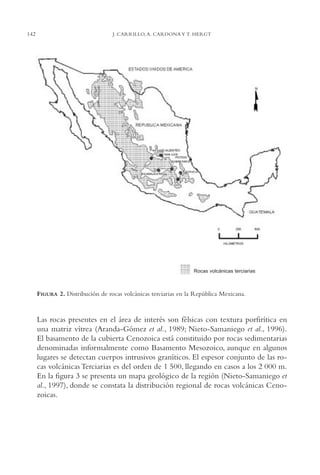AMC Ag07 Aguascali.

142

16/4/94

11:43 am

Page 142

J. CARRILLO, A. CARDONA Y T. HERGT

Rocas volcánicas terciarias

FIGURA 2. Distribución de rocas volcánicas terciarias en la República Mexicana.

Las rocas presentes en el área de interés son félsicas con textura porfirítica en
una matriz vítrea (Aranda-Gómez et al., 1989; Nieto-Samaniego et al., 1996).
El basamento de la cubierta Cenozoica está constituido por rocas sedimentarias
denominadas informalmente como Basamento Mesozoico, aunque en algunos
lugares se detectan cuerpos intrusivos graníticos. El espesor conjunto de las rocas volcánicas Terciarias es del orden de 1,500, llegando en casos a los 2,000 m.
En la figura 3 se presenta un mapa geológico de la región (Nieto-Samaniego et
al., 1997), donde se constata la distribución regional de rocas volcánicas Cenozoicas.

 