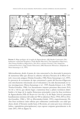 AMC Ag07 Aguascali.

16/4/94

11:43 am

Page 143

INDUCCIÓN DE AGUA TERMAL PROFUNDA A ZONAS SOMERAS: AGUASCALIENTES

FIGURA 3. Mapa geológico de la región de Aguascalientes. (Qb) Basalto Cuaternario, (Nc)
Sedimento continental Neogénico, (Tmb) Basalto Miocénico, (Toi) Ignimbrita Oligocénica,
(Tor) Domos Riolíticos Oligocénicos, (Tev) Roca volcánica Eocénica, (Tec) Sedimento
continental Eocénico, (Tpg) Granito Paleocénico, (Mb) Basamento Mesozoico. (Adaptado de
Nieto-Samaniego et al., 1997)

Adicionalmente, desde el punto de vista estructural se ha detectado la presencia
de numerosas fallas que afectan la cubierta volcánica Terciaria de la Mesa Central y rocas más antiguas (Tristán-González, 1986; Nieto-Samaniego et al., 1997).
La presencia de tectonismo de tipo extensional a partir del Eoceno-Oligoceno
está estrechamente relacionada con el volcanismo y ha sido documentada en varias investigaciones (Nieto-Samaniego et al., 1997; Aranda-Gómez et al., 1989;
Tristán-González, 1986). Los lineamientos mayores presentan direcciones N-S,
NE-SW y NW-SE, que dieron lugar a numerosas fosas y pilares tectónicos distribuidos a lo largo de la región. Estructuras principales como las fosas tectónicas
de Aguascalientes,Villa de Reyes-SLP (NE-SW) y la del Bajío (NW-SE) presentan
hundimientos máximos del orden de 900 m ( Jiménez-Nava, 1993), 500 m (Tristán-González, 1986) y 900 m (Hernández-Laloth, 1991), respectivamente. Dichas fosas tectónicas están rellenas por sedimentos continentales con edad que
abarca desde el Terciario medio hasta el Reciente, así como por rocas volcánicas
(tobas e ignimbritas principalmente) cuyo espesor conjunto generalmente es de
entre 200 y 500 m (figura 4).

143

 