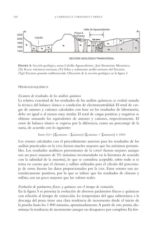 AMC Ag07 Aguascali.

16/4/94

144

11:43 am

Page 144

J. CARRILLO, A. CARDONA Y T. HERGT

Valle de Aguascalientes
Presa A.
Rodríguez

2200
Calvillo

2000

Tgi (arc)

Tgi

1800
Tr

1600
1400

Tr
Tt

Tt

Tt

Tr

Tt

Tt

Tt
Jm

Tr
Tr Tgi

Tr

Tr

Tr

Tr

SECCIÓN GEOLÓGICA TRANSVERSAL

FIGURA 4. Sección geológica, zonas Calvillo-Aguascalientes. ( Jm) Basamento Mesozoico,
(Tr) Rocas volcánicas terciarias, (Tt) Tobas y sedimentos arcillo-arenosos del Terciario,
(Tgi) Terciario granular indiferenciado. Ubicación de la sección geológica en la figura 3.

HIDROGEOQUÍMICA
Examen de resultados de los análisis químicos
La relativa exactitud de los resultados de los análisis químicos, se evaluó usando
la técnica del balance iónico o condición de electroneutralidad. El total de cargas de aniones y cationes calculados con base en los resultados de laboratorio,
debe ser igual o al menos muy similar. El total de cargas positivas y negativas se
obtiene sumando los equivalentes de aniones y cationes, respectivamente. El
error de balance iónico se expresa por la diferencia, como un porcentaje de la
suma, de acuerdo con lo siguiente:
Error (%)= [(∑cationes – ∑aniones)/(∑cationes + ∑aniones)] × 100%

Los errores calculados con el procedimiento anterior para los resultados de los
análisis practicados en la UAA, fueron mucho mayores que los máximos permisibles. Los resultados analíticos provenientes de la UASLP fueron mejores aunque
son un poco mayores de 5% (máximo recomendado en la literatura de acuerdo
con la salinidad de la muestra), lo que se considera aceptable, sobre todo si se
toma en cuenta que el cloruro y sulfato utilizados para el cálculo del porcentaje de error, fueron los datos proporcionados por la UAA. Estos errores son sistemáticamente positivos, por lo que se infiere que los resultados de cloruro y
sulfato, son un poco mayores que los valores reales.
Evolución de parámetros físicos y químicos con el tiempo de extracción
En la figura 5 se presenta la evolución de diversos parámetros físicos y químicos
con relación al tiempo de extracción. La temperatura del agua subterránea a la
descarga del pozo, tiene una clara tendencia de incremento desde el inicio de
la prueba hasta los 1,800 minutos, aproximadamente. A partir de este punto, disminuye la tendencia de incremento aunque no desaparece por completo. En for-

 