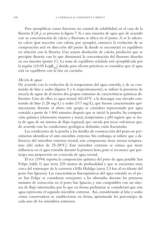 AMC Ag07 Aguascali.

148

16/4/94

11:43 am

Page 148

J. CARRILLO, A. CARDONA Y T. HERGT

Para ejemplificar como funciona un control de solubilidad, en el caso de la
fluorita (CaF2), se presenta la figura 7. Si a una muestra de agua que de acuerdo
con su concentración de calcio y fluoruro, se ubica en el punto A, se le adiciona calcio (por reacción con calcita, por ejemplo), entonces la evolución de su
composición será en dirección del punto B, donde se encontrará en equilibrio
en relación con la fluorita. Una mayor disolución de calcita, producirá que se
precipite fluorita con lo que disminuirá la concentración del fluoruro disuelto
en esa muestra (punto C). La zona de equilibrio señalada está ejemplificada por
la región (±0.05 LogKeq) donde, para efectos prácticos, se considera que el agua
está en equilibrio con la fase en cuestión.
Mezcla de aguas
De acuerdo con la evolución de la temperatura del agua extraída, y de su contenido de litio y sodio (figuras 5 y 6, respectivamente), se infiere la presencia de
mezcla de aguas de al menos dos grupos extremos de características químicas diferentes. Uno de ellos, es agua termal (42-43°C a la descarga) con elevado contenido de litio (1.28 mg/L) y sodio (117 mg/L), que fueron caracterizados químicamente durante el aforo; este grupo se considera representado por agua
extraída a partir de 1,800 minutos después que se inició la prueba. Su composición química (elementos mayores y traza), temperatura y pH sugiere que se trata de agua de un sistema de flujo regional, que circula por rocas volcánicas que,
de acuerdo con las condiciones geológicas definidas, están fracturadas.
Las condiciones de la prueba y los detalles de construcción del pozo, no permitieron identificar el otro miembro extremo. Sin embargo, se infiere que a diferencia del miembro extremo termal, esta componente tiene menor temperatura (del orden de 25-28°C). Este miembro extremo se estima que tiene
influencia en el agua extraída durante la primera hora, pero se reconoce que participa una proporción no conocida de agua termal.
El IGF (1994) reporta la composición química del pozo de agua potable San
Felipe (tabla 1) que tiene 235 metros de profundidad y que se encuentra muy
cerca del entronque de la carretera a Villa Hidalgo (unos 2.5 km al occidente del
pozo San Ignacio). Las características fisicoquímicas del agua extraída en el pozo San Felipe se consideran semejantes a las obtenidas durante los primeros
minutos de extracción en el pozo San Ignacio, y son compatibles con un sistema de flujo intermedio, por lo que en forma preliminar se considerará que esta
agua representa el segundo miembro extremo. Así, considerando al litio y sodio
como conservativos se establecieron en forma aproximada los porcentajes de
cada uno de los miembros extremos.

 