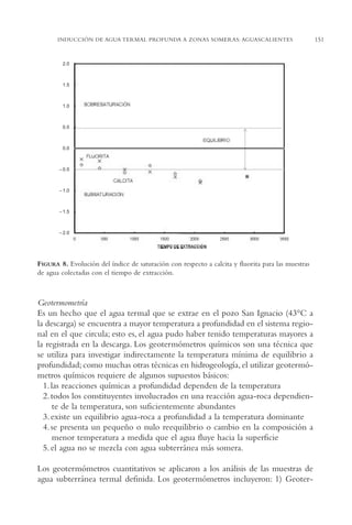 AMC Ag07 Aguascali.

16/4/94

11:43 am

Page 151

INDUCCIÓN DE AGUA TERMAL PROFUNDA A ZONAS SOMERAS: AGUASCALIENTES

2.0

1.5

1.0

0.5

0.0

– 0.5

– 1.0

– 1.5

– 2.0

FIGURA 8. Evolución del índice de saturación con respecto a calcita y fluorita para las muestras
de agua colectadas con el tiempo de extracción.

Geotermometría
Es un hecho que el agua termal que se extrae en el pozo San Ignacio (43°C a
la descarga) se encuentra a mayor temperatura a profundidad en el sistema regional en el que circula; esto es, el agua pudo haber tenido temperaturas mayores a
la registrada en la descarga. Los geotermómetros químicos son una técnica que
se utiliza para investigar indirectamente la temperatura mínima de equilibrio a
profundidad; como muchas otras técnicas en hidrogeología, el utilizar geotermómetros químicos requiere de algunos supuestos básicos:
1. las reacciones químicas a profundidad dependen de la temperatura
2. todos los constituyentes involucrados en una reacción agua-roca dependiente de la temperatura, son suficientemente abundantes
3. existe un equilibrio agua-roca a profundidad a la temperatura dominante
4. se presenta un pequeño o nulo reequilibrio o cambio en la composición a
menor temperatura a medida que el agua fluye hacia la superficie
5. el agua no se mezcla con agua subterránea más somera.
Los geotermómetros cuantitativos se aplicaron a los análisis de las muestras de
agua subterránea termal definida. Los geotermómetros incluyeron: 1) Geoter-

151

 