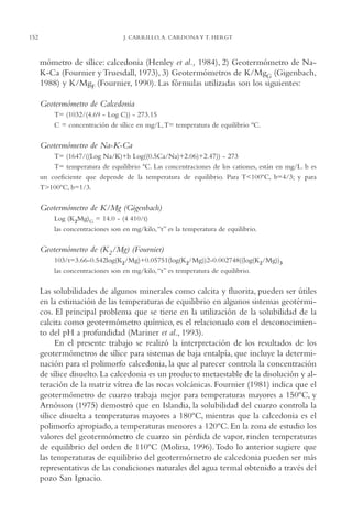AMC Ag07 Aguascali.

152

16/4/94

11:43 am

Page 152

J. CARRILLO, A. CARDONA Y T. HERGT

mómetro de sílice: calcedonia (Henley et al., 1984), 2) Geotermómetro de NaK-Ca (Fournier y Truesdall, 1973), 3) Geotermómetros de K/MgG (Gigenbach,
1988) y K/MgF (Fournier, 1990). Las fórmulas utilizadas son los siguientes:
Geotermómetro de Calcedonia
T= (1032/(4.69 - Log C)) - 273.15
C = concentración de sílice en mg/L,T= temperatura de equilibrio ºC.

Geotermómetro de Na-K-Ca
T= (1647/((Log Na/K)+b Log((0.5Ca/Na)+2.06)+2.47)) - 273
T= temperatura de equilibrio ºC. Las concentraciones de los cationes, están en mg/L. b es
un coeficiente que depende de la temperatura de equilibrio. Para T<100ºC, b=4/3; y para
T>100ºC, b=1/3.

Geotermómetro de K/Mg (Gigenbach)
Log (K2Mg)G = 14.0 - (4,410/t)
las concentraciones son en mg/kilo, “t” es la temperatura de equilibrio.

Geotermómetro de (K2/Mg) (Fournier)
103/t=3.66-0.542log(K2/Mg)+0.05751(log(K2/Mg))2-0.002748((log(K2/Mg))3
las concentraciones son en mg/kilo, “t” es temperatura de equilibrio.

Las solubilidades de algunos minerales como calcita y fluorita, pueden ser útiles
en la estimación de las temperaturas de equilibrio en algunos sistemas geotérmicos. El principal problema que se tiene en la utilización de la solubilidad de la
calcita como geotermómetro químico, es el relacionado con el desconocimiento del pH a profundidad (Mariner et al., 1993).
En el presente trabajo se realizó la interpretación de los resultados de los
geotermómetros de sílice para sistemas de baja entalpía, que incluye la determinación para el polimorfo calcedonia, la que al parecer controla la concentración
de sílice disuelto. La calcedonia es un producto metaestable de la disolución y alteración de la matriz vítrea de las rocas volcánicas. Fournier (1981) indica que el
geotermómetro de cuarzo trabaja mejor para temperaturas mayores a 150ºC, y
Arnósson (1975) demostró que en Islandia, la solubilidad del cuarzo controla la
sílice disuelta a temperaturas mayores a 180ºC, mientras que la calcedonia es el
polimorfo apropiado, a temperaturas menores a 120ºC. En la zona de estudio los
valores del geotermómetro de cuarzo sin pérdida de vapor, rinden temperaturas
de equilibrio del orden de 110ºC (Molina, 1996).Todo lo anterior sugiere que
las temperaturas de equilibrio del geotermómetro de calcedonia pueden ser más
representativas de las condiciones naturales del agua termal obtenido a través del
pozo San Ignacio.

 
