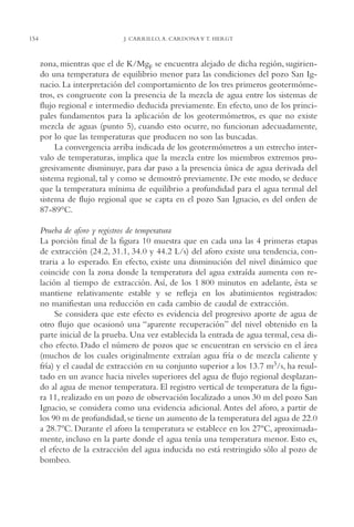 AMC Ag07 Aguascali.

154

16/4/94

11:43 am

Page 154

J. CARRILLO, A. CARDONA Y T. HERGT

zona, mientras que el de K/MgF se encuentra alejado de dicha región, sugiriendo una temperatura de equilibrio menor para las condiciones del pozo San Ignacio. La interpretación del comportamiento de los tres primeros geotermómetros, es congruente con la presencia de la mezcla de agua entre los sistemas de
flujo regional e intermedio deducida previamente. En efecto, uno de los principales fundamentos para la aplicación de los geotermómetros, es que no existe
mezcla de aguas (punto 5), cuando esto ocurre, no funcionan adecuadamente,
por lo que las temperaturas que producen no son las buscadas.
La convergencia arriba indicada de los geotermómetros a un estrecho intervalo de temperaturas, implica que la mezcla entre los miembros extremos progresivamente disminuye, para dar paso a la presencia única de agua derivada del
sistema regional, tal y como se demostró previamente. De este modo, se deduce
que la temperatura mínima de equilibrio a profundidad para el agua termal del
sistema de flujo regional que se capta en el pozo San Ignacio, es del orden de
87-89°C.
Prueba de aforo y registros de temperatura
La porción final de la figura 10 muestra que en cada una las 4 primeras etapas
de extracción (24.2, 31.1, 34.0 y 44.2 L/s) del aforo existe una tendencia, contraria a lo esperado. En efecto, existe una disminución del nivel dinámico que
coincide con la zona donde la temperatura del agua extraída aumenta con relación al tiempo de extracción. Así, de los 1,800 minutos en adelante, ésta se
mantiene relativamente estable y se refleja en los abatimientos registrados:
no manifiestan una reducción en cada cambio de caudal de extracción.
Se considera que este efecto es evidencia del progresivo aporte de agua de
otro flujo que ocasionó una “aparente recuperación” del nivel obtenido en la
parte inicial de la prueba. Una vez establecida la entrada de agua termal, cesa dicho efecto. Dado el número de pozos que se encuentran en servicio en el área
(muchos de los cuales originalmente extraían agua fría o de mezcla caliente y
fría) y el caudal de extracción en su conjunto superior a los 13.7 m3/s, ha resultado en un avance hacia niveles superiores del agua de flujo regional desplazando al agua de menor temperatura. El registro vertical de temperatura de la figura 11, realizado en un pozo de observación localizado a unos 30 m del pozo San
Ignacio, se considera como una evidencia adicional. Antes del aforo, a partir de
los 90 m de profundidad, se tiene un aumento de la temperatura del agua de 22.0
a 28.7ºC. Durante el aforo la temperatura se establece en los 27ºC, aproximadamente, incluso en la parte donde el agua tenía una temperatura menor. Esto es,
el efecto de la extracción del agua inducida no está restringido sólo al pozo de
bombeo.

 