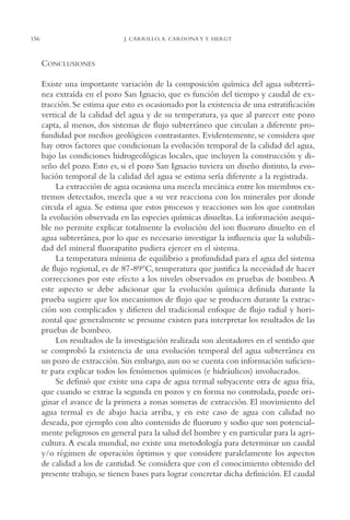 AMC Ag07 Aguascali.

16/4/94

156

11:43 am

Page 156

J. CARRILLO, A. CARDONA Y T. HERGT

CONCLUSIONES
Existe una importante variación de la composición química del agua subterránea extraída en el pozo San Ignacio, que es función del tiempo y caudal de extracción. Se estima que esto es ocasionado por la existencia de una estratificación
vertical de la calidad del agua y de su temperatura, ya que al parecer este pozo
capta, al menos, dos sistemas de flujo subterráneo que circulan a diferente profundidad por medios geológicos contrastantes. Evidentemente, se considera que
hay otros factores que condicionan la evolución temporal de la calidad del agua,
bajo las condiciones hidrogeológicas locales, que incluyen la construcción y diseño del pozo. Esto es, si el pozo San Ignacio tuviera un diseño distinto, la evolución temporal de la calidad del agua se estima sería diferente a la registrada.
La extracción de agua ocasiona una mezcla mecánica entre los miembros extremos detectados, mezcla que a su vez reacciona con los minerales por donde
circula el agua. Se estima que estos procesos y reacciones son los que controlan
la evolución observada en las especies químicas disueltas. La información asequible no permite explicar totalmente la evolución del ion fluoruro disuelto en el
agua subterránea, por lo que es necesario investigar la influencia que la solubilidad del mineral fluorapatito pudiera ejercer en el sistema.
La temperatura mínima de equilibrio a profundidad para el agua del sistema
de flujo regional, es de 87-89°C, temperatura que justifica la necesidad de hacer
correcciones por este efecto a los niveles observados en pruebas de bombeo. A
este aspecto se debe adicionar que la evolución química definida durante la
prueba sugiere que los mecanismos de flujo que se producen durante la extracción son complicados y difieren del tradicional enfoque de flujo radial y horizontal que generalmente se presume existen para interpretar los resultados de las
pruebas de bombeo.
Los resultados de la investigación realizada son alentadores en el sentido que
se comprobó la existencia de una evolución temporal del agua subterránea en
un pozo de extracción. Sin embargo, aun no se cuenta con información suficiente para explicar todos los fenómenos químicos (e hidráulicos) involucrados.
Se definió que existe una capa de agua termal subyacente otra de agua fría,
que cuando se extrae la segunda en pozos y en forma no controlada, puede originar el avance de la primera a zonas someras de extracción. El movimiento del
agua termal es de abajo hacia arriba, y en este caso de agua con calidad no
deseada, por ejemplo con alto contenido de fluoruro y sodio que son potencialmente peligrosos en general para la salud del hombre y en particular para la agricultura. A escala mundial, no existe una metodología para determinar un caudal
y/o régimen de operación óptimos y que considere paralelamente los aspectos
de calidad a los de cantidad. Se considera que con el conocimiento obtenido del
presente trabajo, se tienen bases para lograr concretar dicha definición. El caudal

 