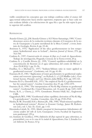 AMC Ag07 Aguascali.

16/4/94

11:43 am

Page 157

INDUCCIÓN DE AGUA TERMAL PROFUNDA A ZONAS SOMERAS: AGUASCALIENTES

viable considerará los conceptos que este trabajo confirma sobre el avance del
agua termal subyacente hacia niveles superiores, respuesta que se hace cada vez
más evidente debido a las solicitaciones de agua fría a que ha sido sujeta la parte superior del acuífero.

REFERENCIAS
Aranda-Gómez, J.J., J.M. Aranda-Gómez y A.F. Nieto-Samanirgo, 1989,“Consideraciones acerca de la evolución tectónica durante el Cenozoico de la sierra de Guanajuato y la parte meridional de la Mesa Central”, UNAM, Instituto de Geología, Revista, 8, pp. 33-46.
Arnósson S., 1975, “Application of the silica geothermometer in low temperature hydrothermal areas in Iceland”, American Journal of Science, 275, pp.
763-784.
Cardona A., 1997, Caracterización de sistemas de flujo en el estado de Aguascalientes.
Trabajo de investigación, Posgrado, Ciencias de la Tierra-UNAM, 20 p.
Cardona A. y Carrillo Rivera J.J., 1995, “Control equilibrio-solubilidad en la
concentración de fluoruro en el agua subterránea del centro de México”,
Actas INAGEQ, 1, pp. 51-56.
Fouilliac, G. y Michard G., 1977, “Sodium/lithium ratio in water applied to
geothermal reservois”, Geothermics, vol. 10, pp. 41-50.
Fournier, R.O., 1981,“Application of water geochemistry to geothermal exploration and reservoir egineering”, en Ryback, L. y L.J.P. Muffler (eds.), Geothermal Systems. Principles and Case Histories, John Willey, N.Y., pp. 109-143.
Fournier R.O. y Truesdell S.H., 1973,“An empirical Na-K-Ca geothermomether for natural waters”, Geochim Cosmochim Acta 37, pp. 1255-1275.
Fournier, R.O., 1990,“The interpretation of Na-K-Mg relations in geothermal
waters”, Geothermal Res. Council Transactions, vol. 14, parte II, pp. 1421-1425.
Freeze, R.A., y Cherry, J., 1979, Groundwater, Prentice-Hall, Inc., Englewood
Cliffs.
Giggenbach,W.F., 1988,“Geothermal solute equilibria. derivation of Na-K-MgCa geoindicators”, Geochim. Cosmochim. Acta, 52, pp. 2749-2765.
Henley, R.W.,Truesdall,A.H. y Barton J.R., P.B., 1984,“Fluid-mineral equilibria
in hydrothermal systems”, Reviews in Economic Geology, James M. Robertson (ed.), vol. 1, Soc. Ec. Geol., pp. 1-43.
Hernández-Laloth, N., 1991, Modelo conceptual de funcionamiento hidrodinámico del
sistema acuífero del valle de León, Guanajuato. UNAM, Facultad de Ingeniería,
tesis profesional, 129 p.
IGF, Instituto de Geofísica, 1994, Definición del flujo regional de agua subterránea, su
potencialidad y uso en la zona de la ciudad de Aguascalientes, Fase I, Estudio Local. Informe de Avance, 63 p.

157

 