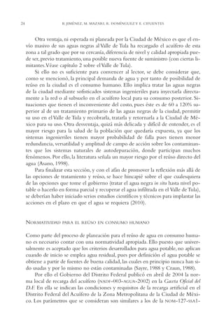 AMC Ag01ValleMéx.

13/4/94

24

04:57 pm

Page 24

B. JIMÉNEZ, M. MAZARI, R. DOMÍNGUEZ Y E. CIFUENTES

Otra ventaja, ni esperada ni planeada por la Ciudad de México es que el envío masivo de sus aguas negras al Valle de Tula ha recargado el acuífero de esta
zona a tal grado que por su cercanía, diferencia de nivel y calidad apropiada puede ser, previo tratamiento, una posible nueva fuente de suministro (con ciertas limitantes.Véase capítulo 2 sobre el Valle de Tula).
Si ello no es suficiente para convencer al lector, se debe considerar que,
como se mencionó, la principal demanda de agua y por tanto de posibilidad de
reúso en la ciudad es el consumo humano. Ello implica tratar las aguas negras
de la ciudad mediante sofisticados sistemas ingenieriles para inyectarla directamente a la red o al subsuelo en el acuífero local para su consumo posterior. Situaciones que tienen el inconveniente del costo, pues éste es de 60 a 120% superior al de un tratamiento primario de las aguas negras de la ciudad, permitir
su uso en el Valle de Tula y recobrarla, tratarla y retornarla a la Ciudad de México para su uso. Otra desventaja, quizá más delicada y difícil de entender, es el
mayor riesgo para la salud de la población que quedaría expuesta, ya que los
sistemas ingenieriles tienen mayor probabilidad de falla pues tienen menor
redundancia, versatilidad y amplitud de campo de acción sobre los contaminantes que los sistemas naturales de autodepuración, donde participan muchos
fenómenos. Por ello, la literatura señala un mayor riesgo por el reúso directo del
agua (Asano, 1998).
Para finalizar esta sección, y con el afán de promover la reflexión más allá de
las opciones de tratamiento y reúso, se hace hincapié sobre el que cualesquiera
de las opciones que tome el gobierno (tratar el agua negra in situ hasta nivel potable o hacerlo en forma parcial y recuperar el agua infiltrada en el Valle de Tula),
se deberían haber iniciado serios estudios científicos y técnicos para implantar las
acciones en el plazo en que el agua se requiera (2010).

NORMATIVIDAD

PARA EL REÚSO EN CONSUMO HUMANO

Como parte del proceso de planeación para el reúso de agua en consumo humano es necesario contar con una normatividad apropiada. Ello puesto que universalmente es aceptado que los criterios desarrollados para agua potable, no aplican
cuando de inicio se emplea agua residual, pues por definición el agua potable se
obtiene a partir de fuentes de buena calidad, las cuales en principio nunca han sido usadas y por lo mismo no están contaminadas (Sayre, 1988 y Craun, 1988).
Por ello el Gobierno del Distrito Federal publicó en abril de 2004 la norma local de recarga del acuífero (NADF-003-AGUA-2002) en la Gaceta Oficial del
D.F. En ella se indican las condiciones y requisitos de la recarga artificial en el
Distrito Federal del Acuífero de la Zona Metropolitana de la Ciudad de México. Los parámetros que se consideran son similares a los de la NOM-127-SSA1-

 