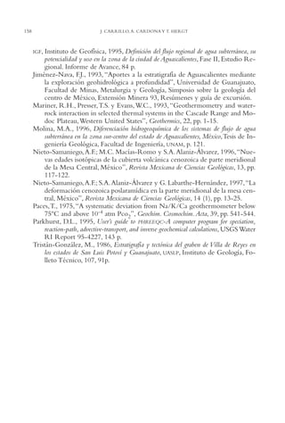 AMC Ag07 Aguascali.

158

16/4/94

11:43 am

Page 158

J. CARRILLO, A. CARDONA Y T. HERGT

IGF, Instituto

de Geofísica, 1995, Definición del flujo regional de agua subterránea, su
potencialidad y uso en la zona de la ciudad de Aguascalientes, Fase II, Estudio Regional. Informe de Avance, 84 p.
Jiménez-Nava, F.J., 1993, “Aportes a la estratigrafía de Aguascalientes mediante
la exploración geohidrológica a profundidad”, Universidad de Guanajuato,
Facultad de Minas, Metalurgia y Geología, Simposio sobre la geología del
centro de México, Extensión Minera 93, Resúmenes y guía de excursión.
Mariner, R.H., Presser, T.S. y Evans, W.C., 1993, “Geothermometry and waterrock interaction in selected thermal systems in the Cascade Range and Modoc Plateau,Western United States”, Geothermics, 22, pp. 1-15.
Molina, M.A., 1996, Diferenciación hidrogeoquímica de los sistemas de flujo de agua
subterránea en la zona sur-centro del estado de Aguascalientes, México,Tesis de Ingeniería Geológica, Facultad de Ingeniería, UNAM, p. 121.
Nieto-Samaniego, A.F.; M.C. Macías-Romo y S.A. Alaniz-Álvarez, 1996,“Nuevas edades isotópicas de la cubierta volcánica cenozoica de parte meridional
de la Mesa Central, México”, Revista Mexicana de Ciencias Geológicas, 13, pp.
117-122.
Nieto-Samaniego, A.F.; S.A. Alaniz-Álvarez y G. Labarthe-Hernández, 1997,“La
deformación cenozoica poslaramídica en la parte meridional de la mesa central, México”, Revista Mexicana de Ciencias Geológicas, 14 (1), pp. 13-25.
Paces,T., 1975,“A systematic deviation from Na/K/Ca geothermometer below
75ºC and above 10-4 atm Pco2”, Geochim. Cosmochim.Acta, 39, pp. 541-544.
Parkhurst, D.L., 1995, User’s guide to PHREEQC-A computer program for speciation,
reaction-path, advective-transport, and inverse geochemical calculations, USGS Water
RI Report 95-4227, 143 p.
Tristán-González, M., 1986, Estratigrafía y tectónica del graben de Villa de Reyes en
los estados de San Luis Potosí y Guanajuato, UASLP, Instituto de Geología, Folleto Técnico, 107, 91p.

 