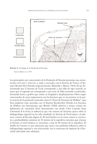 AMC Ag08 Yucatán

16/4/94

11:45 am

Page 161

161

HIDROGEOLOGÍA DE LA PENÍNSULA DE YUCATÁN

Golfo de México
Altimeter track

Cuaternario
Anillo de Cenotes

Terciario tardío

Fa

lla

Terciario temprano

de

0

Ti
cu

l

20
m

FIGURA 1. Geología de la Península de Yucatán.
Fuente: Marín et al., 1991.

Los principales ejes estructurales de la Península de Yucatán presentan una orientación ONO-ESE y NNE-SSO, y están a asociados con la Sierrita de Ticul y el Sistema Bacalar-Río Hondo, respectivamente (Butterlin y Bonet, 1963). El eje determinado por la Sierrita de Ticul corresponde a una falla de tipo normal, en
tanto que el segundo eje corresponde a una serie de fallas normales escalonadas,
formando horts y graben que varían en longitud y desplazamiento. Otros rasgos
estructurales de suma importancia son las fracturas que se encuentran en la parte noreste de la península conocida como la “Zona de Fracturas de Holbox”, que
bien pudieran estar asociadas con el Sistema Bacalar-Río Hondo. Las fracturas
de Holbox son lineamientos que Weidie (1982) observó y tienen cientos de
kilómetros de extensión. Estos lineamientos van desde Cabo Catoche hasta
Chetumal. A la fecha, la influencia que este sistema de fracturas ejerce sobre la
hidrogeología regional no ha sido estudiada. La Sierrita de Ticul separa a la planicie costera de Yucatán (figura 2). El nivel freático en la zona costera se encuentra a profundidades máximas de 30 metros de la superficie, mientras que al pasar
la Sierrita, el nivel freático se encuentra a más de 80 metros de la superficie. El
Anillo de Cenotes es una estructura que ejerce una profunda influencia sobre la
hidrogeología regional y esta relacionado con la estructura de impacto de Chicxulub (discutido más adelante).

 