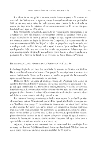 AMC Ag08 Yucatán

16/4/94

11:45 am

Page 163

HIDROGEOLOGÍA DE LA PENÍNSULA DE YUCATÁN

Las elevaciones topográficas en esta provincia son mayores a 50 metros, alcanzando los 300 metros en algunos puntos. Los niveles estáticos son profundos,
200 metros en ciertos sitios, lo cual contrasta con el resto de la península, en
donde por lo general las máximas elevaciones son menores a 40 metros con profundidades del agua de 30 metros.
Esta prominente elevación ha generado un relieve mucho más marcado y un
desarrollo del carst más maduro. Se encuentran sistemas de cavernas fósiles y una
mayor acumulación de suelos y grandes cuerpos de agua superficial en depresiones cerradas como los lagos de Silvituc en Campeche. Las expresiones de un
carst maduro son también los “bajos” o Poljes de pequeño a regular tamaño como el que se desarrolla a lo largo del arroyo Ucum en Quintana Roo. En algunos lugares los Poljes son tan pequeños y están tan juntos uno del otro, que forman una topografía cárstica de macrodomos como la que se observa en la parte
posterior de la Sierrita de Ticul en las cercanías de Santa Elena, en Yucatán.

HIDROGEOLOGÍA

DEL NORESTE DE LA

PENÍNSULA

DE YUCATÁN

La hidrogeología de esta área fue estudiada de manera cualitativa por William
Back y colaboradores en los setenta. Este grupo de investigadores norteamericanos se dedicó en la década de los setenta a estudiar en particular la interacción
agua-roca de las rocas carbonatadas de esta área.
Beddows (2003) describe el acuífero costero de Quintana Roo como un
acuífero de porosidad triple y comenta que donde es necesario considerar el flujo del agua subterránea es a través de la matriz, fracturas, y sistema de cavernas
interconectadas. La orientación de las cavernas de esta zona es NNW-SSE, casi
perpendicular a la costa. La formación de éstas fue multi-facética cuando el nivel del mar se encontraba más abajo que el actual.
Las cavernas tienen generalmente más de cinco metros de ancho, llegando a
alcanzar hasta más de 50 metros de ancho. Este tipo de disolución se conoce como “bedding plane pasages”. Estos sistemas pueden tener de dos a cinco metros
de alto (aunque hay casos raros cuyas alturas son superiores a los diez metros), a
menos de que estén asociadas con estructuras de colapso. Los conductos explorados se encuentran de la costa hasta 12 km de la costa. La profundidad máxima
promedio de los sistemas es de 16 metros debajo del espejo de agua. Los mecanismos de formación de estos conductos son corrosión del agua dulce con el
agua salada y reacciones mediadas por bacterias.
Algunos ejemplos de sistemas verticales extensos son el Sistema Abejas, donde una gruta llamada Aak Kimin (la cual descarga a la caleta de Yal-Ku), tiene de
dos a cinco metros de ancho, y una profundidad de 69 metros.

163

 