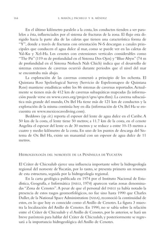 AMC Ag08 Yucatán

16/4/94

164

11:45 am

Page 164

L. MARÍN, J. PACHECO Y R. MÉNDEZ

En el último kilómetro paralelo a la costa, los conductos tienden a ser paralelos a ésta, influenciados por el sistema de fracturas de la zona. El flujo esta dirigido hacia la parte alta de las caletas que tienen una característica forma de
“Y”, donde a través de fracturas con orientación N-S descargan a canales principales que conducen el agua dulce al mar, como se puede ver en las caletas de
Yal-Ku y Xel-Ha. Los cenotes con extensiones verticales considerables como
“The Pit” (119 m de profundidad en el Sistema Dos Ojos) y “Blue Abyss” (74 m
de profundidad en el Sistema Nohoch Nah Chich) indica que el desarrollo de
sistemas extensos de cavernas ocurrió durante periodos que el nivel del mar
se encontraba más abajo.
La exploración de las cavernas comenzó a principio de los ochenta. El
Quintana Roo Speloelogical Survey (Servicio de Espeleomapeo de Quintana
Roo) mantiene estadísticas sobre los 86 sistemas de cavernas reportados. Actualmente se tienen más de 412 km de cavernas subaquáticas mapeadas (la información puede verse en www.caves.org/project/qrss/qrss.thm). La caverna subacuática más grande del mundo, Ox Bel Ha tiene más de 121 km de conductos y la
exploración de la misma continúa hoy en día (información de Ox Bel Ha se encuentra en www.mexicocavediving.com).
Beddows (op. cit.) reporta el espesor del lente de agua dulce en el Caribe. A
50 km de la costa, el lente tiene 50 metros; a 11.7 km de la costa, en el cenote
Angelita el espesor del lente es de 30 metros y se reduce a entre 10-15 metros a
cuatro y medio kilómetro de la costa. En uno de los puntos de descarga del Sistema de Ox Bel Ha, existe un manantial con un espesor de agua dulce de 11
metros.

HIDROGEOLOGÍA

DEL NOROESTE DE LA

PENÍNSULA

DE YUCATÁN

El Cráter de Chicxulub ejerce una influencia importante sobre la hidrogeología
regional del noroeste de Yucatán, por lo tanto, se presenta primero un resumen
de esta estructura, seguida por la hidrogeología regional.
En la carta geológica publicada en 1974 por el Instituto Nacional de Estadística, Geografía, e Informática (INEGI, 1974) aparecen varías zonas denominadas “Zona de Cenotes”. A pesar de que el personal del INEGI ya había notado la
presencia de estos rasgos geomorfológicos, no fue sino hasta 1990 que Charles
Duller, de la National Space Administration (NASA), reconoció la continuidad de
estos, en lo que hoy es conocido como el Anillo de Cenotes. La figura 3 muestra la localización del Anillo de Cenotes. En 1990, no se sabía sobre la relación
entre el Cráter de Chicxulub y el Anillo de Cenotes, por lo anterior, se hará un
breve paréntesis para hablar del Cráter de Chicxulub, y posteriormente se regresará a la importancia hidrogeológica del Anillo de Cenotes.

 