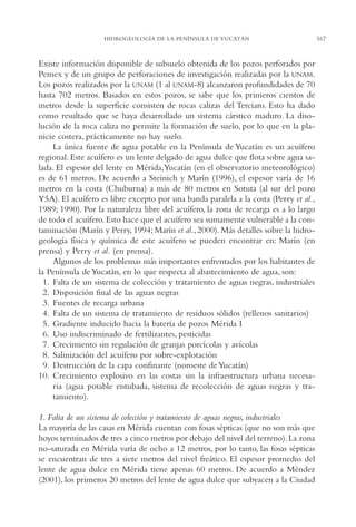 AMC Ag08 Yucatán

16/4/94

11:45 am

Page 167

HIDROGEOLOGÍA DE LA PENÍNSULA DE YUCATÁN

Existe información disponible de subsuelo obtenida de los pozos perforados por
Pemex y de un grupo de perforaciones de investigación realizadas por la UNAM.
Los pozos realizados por la UNAM (1 al UNAM-8) alcanzaron profundidades de 70
hasta 702 metros. Basados en estos pozos, se sabe que los primeros cientos de
metros desde la superficie consisten de rocas calizas del Terciaro. Esto ha dado
como resultado que se haya desarrollado un sistema cárstico maduro. La disolución de la roca caliza no permite la formación de suelo, por lo que en la planicie costera, prácticamente no hay suelo.
La única fuente de agua potable en la Península de Yucatán es un acuífero
regional. Este acuífero es un lente delgado de agua dulce que flota sobre agua salada. El espesor del lente en Mérida,Yucatán (en el observatorio meteorológico)
es de 61 metros. De acuerdo a Steinich y Marín (1996), el espesor varía de 16
metros en la costa (Chuburna) a más de 80 metros en Sotuta (al sur del pozo
Y5A). El acuífero es libre excepto por una banda paralela a la costa (Perry et al.,
1989; 1990). Por la naturaleza libre del acuífero, la zona de recarga es a lo largo
de todo el acuífero. Esto hace que el acuífero sea sumamente vulnerable a la contaminación (Marín y Perry, 1994; Marín et al., 2000). Más detalles sobre la hidrogeología física y química de este acuífero se pueden encontrar en: Marín (en
prensa) y Perry et al. (en prensa).
Algunos de los problemas más importantes enfrentados por los habitantes de
la Península de Yucatán, en lo que respecta al abastecimiento de agua, son:
1. Falta de un sistema de colección y tratamiento de aguas negras, industriales
2. Disposición final de las aguas negras
3. Fuentes de recarga urbana
4. Falta de un sistema de tratamiento de residuos sólidos (rellenos sanitarios)
5. Gradiente inducido hacia la batería de pozos Mérida I
6. Uso indiscriminado de fertilizantes, pesticidas
7. Crecimiento sin regulación de granjas porcícolas y avícolas
8. Salinización del acuífero por sobre-explotación
9. Destrucción de la capa confinante (noroeste de Yucatán)
10. Crecimiento explosivo en las costas sin la infraestructura urbana necesaria (agua potable entubada, sistema de recolección de aguas negras y tratamiento).
1. Falta de un sistema de colección y tratamiento de aguas negras, industriales
La mayoría de las casas en Mérida cuentan con fosas sépticas (que no son más que
hoyos terminados de tres a cinco metros por debajo del nivel del terreno). La zona
no-saturada en Mérida varía de ocho a 12 metros, por lo tanto, las fosas sépticas
se encuentran de tres a siete metros del nivel freático. El espesor promedio del
lente de agua dulce en Mérida tiene apenas 60 metros. De acuerdo a Méndez
(2001), los primeros 20 metros del lente de agua dulce que subyacen a la Ciudad

167

 