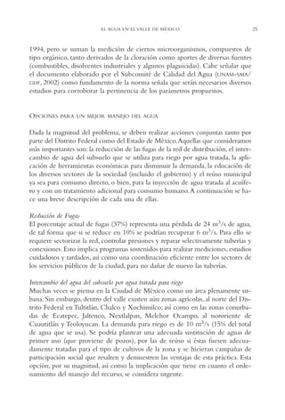 AMC Ag01ValleMéx.

13/4/94

04:57 pm

Page 25

EL AGUA EN EL VALLE DE MÉXICO

1994, pero se suman la medición de ciertos microorganismos, compuestos de
tipo orgánico, tanto derivados de la cloración como aportes de diversas fuentes
(combustibles, disolventes industriales y algunos plaguicidas). Cabe señalar que
el documento elaborado por el Subcomité de Calidad del Agua (UNAM-SMA/
GDF, 2002) como fundamento de la norma señala que serán necesarios diversos
estudios para corroborar la pertinencia de los parámetros propuestos.

OPCIONES

PARA UN MEJOR MANEJO DEL AGUA

Dada la magnitud del problema, se deben realizar acciones conjuntas tanto por
parte del Distrito Federal como del Estado de México.Aquellas que consideramos
más importantes son: la reducción de las fugas de la red de distribución, el intercambio de agua del subsuelo que se utiliza para riego por agua tratada, la aplicación de herramientas económicas para disminuir la demanda, la educación de
los diversos sectores de la sociedad (incluido el gobierno) y el reúso municipal
ya sea para consumo directo, o bien, para la inyección de agua tratada al acuífero y con un tratamiento adicional para consumo humano.A continuación se hace una breve descripción de cada una de ellas.
Reducción de Fugas
El porcentaje actual de fugas (37%) representa una pérdida de 24 m3/s de agua,
de tal forma que si se reduce en 10% se podrían recuperar 6 m3/s. Para ello se
requiere sectorizar la red, controlar presiones y reparar selectivamente tuberías y
conexiones. Esto implica programas sostenidos para realizar mediciones, estudios
cuidadosos y tardados, así como una coordinación eficiente entre los sectores de
los servicios públicos de la ciudad, para no dañar de nuevo las tuberías.
Intercambio del agua del subsuelo por agua tratada para riego
Muchas veces se piensa en la Ciudad de México como un área plenamente urbana. Sin embargo, dentro del valle existen aún zonas agrícolas, al norte del Distrito Federal en Tultitlán, Chalco y Xochimilco; así como en las zonas conurbadas de Ecatepec, Jaltenco, Nextlalpan, Melchor Ocampo, al nororiente de
Cuautitlán y Teoloyucan. La demanda para riego es de 10 m3/s (15% del total
de agua que se usa). Se podría plantear una adecuada sustitución de aguas de
primer uso (que proviene de pozos), por las de reúso si éstas fuesen adecuadamente tratadas para el tipo de cultivos de la zona y se hicieran campañas de
participación social que resalten y demuestren las ventajas de esta práctica. Esta
opción, por su magnitud, así como la implicación que tiene en cuanto el ordenamiento del manejo del recurso, se considera urgente.

25

 