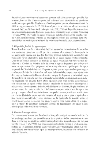 AMC Ag08 Yucatán

168

16/4/94

11:45 am

Page 168

L. MARÍN, J. PACHECO Y R. MÉNDEZ

de Mérida, no cumplen con las normas para ser utilizados como agua potable. Por
lo tanto, hoy en día, la tercera parte del volumen total disponible no puede ser
usado para agua potable. Marín et al. (2001) reportan que en el censo nacional de
1990 se registraron más de 83,000 fosas sépticas en servicio en el área metropolitana de Mérida. Se ha establecido que entre 70 y 75% de la población meridana actualmente, propicia descargas domésticas mediante fosas sépticas (González
Herrera, 1992), 5% vierte sus aguas residuales tratadas dentro de la interfase salina y 20% restante utiliza letrinas. La fosa séptica común está diseñada para retener sólidos; sin embargo, su tiempo de retención dura sólo unas cuantas horas.
2. Disposición final de las aguas negras
Todos los desechos de la ciudad de Mérida como los provenientes de los rellenos sanitarios, basureros, etc., llegan directamente al acuífero. En la mayoría de
los casos, esto ocurre sin que los desechos reciban tratamiento alguno. Se han
planteado varias alternativas para disponer de las aguas negras crudas o tratadas.
Una de las formas comunes de manejo de aguas residuales por parte de los hoteles en la Ciudad de Mérida es la de tratar el agua e inyectarla por debajo del
lente de agua dulce. Esta propuesta se ha manejado como opción para las aguas
negras de la Ciudad de Mérida. Es preocupante que se inyecten las aguas negras
crudas por debajo de la interfase del agua dulce/salada ya que estas aguas pueden migrar hacia arriba. Potencialmente esto puede degradar la calidad del agua
del acuífero en su parte inferior al mezclar agua salada (contaminada con materia orgánica) con el agua dulce. Otras opciones que están siendo contempladas
son concentrar las aguas crudas, llevarlas mediante un acueducto, descargarlas al
mar. Mérida se encuentra a más de 30 kilómetros de la costa, lo que resultaría en
un alto costo de construcción de la infraestructura para concentrar las aguas negras y transportarlas al mar. Asimismo, esto podría causar problemas ambientales
en el mar. Quizás la mejor opción es tratar el agua y usarla para la agricultura.
Sin embargo, en Mérida y otras ciudades de la Península de Yucatán existe el
problema de cómo recolectar esta agua, ya que la roca caliza aflora en la superficie, y tratar de construir cualquier sistema de recolección de aguas negras
municipales sería sumamente costoso.
3. Fuentes de recarga urbana
Frecuentemente se cree que la urbanización y el consiguiente recubrimiento de
los suelos permeables por los edificios y áreas pavimentadas, necesariamente reduce la recarga a los acuíferos subterráneos adyacentes. Sin embargo, esto rara vez
sucede (Foster et al., 1993). Por el contrario, es bastante común y se da como resultado de los cambios de largo alcance en el balance hidrológico urbano.A continuación se presentan varios tipos de recarga urbana, los cuales son comunes en
Mérida,Yucatán.

 
