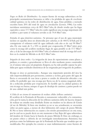 AMC Ag08 Yucatán

16/4/94

11:45 am

Page 169

HIDROGEOLOGÍA DE LA PENÍNSULA DE YUCATÁN

Fugas en Redes de Distribución.- La mayor fuente de recarga subterránea en los
principales asentamientos humanos, se debe a las pérdidas de agua de excelente
calidad química en las redes de distribución de agua. Estas pérdidas a menudo
exceden hasta 20% del total de agua en circulación (Lerner, 1986). Las redes
meridanas suministran cerca de 88.5 Mm3/año, de donde resulta que las fugas
equivalen a unos 17.7 Mm3/año, los cuales significan una recarga importante del
acuífero y por tanto el volumen servido es de 70.8 Mm3/año.
Entradas de agua doméstico-sanitarias.- Se presume que el uso de agua municipal,
incluso en aquellas áreas no abastecidas por cañerías, es de 460/L/d/hab, por lo
consiguiente el volumen total de agua utilizada cada año es de casi 90 Mm3/
año. De este total, de 5 a 10% se pierde por evaporación (9 Mm3/año); pero
como la recarga del acuífero mediante fugas de agua potable es de 17.7 Mm3/
año y el de las descargas de 64.8 Mm3/año, el volumen total de recarga del acuífero en la ciudad de Mérida es de 82.5 Mm3/año.
Irrigación de áreas verdes.- La irrigación de áreas de esparcimiento como plazas y
jardines, es común y generalmente se lleva al cabo mediante pozos construidos
en el mismo sitio para tal propósito. Empero, no ha sido posible separar las pérdidas por aguas residuales domésticas de las originadas por irrigación de jardines.
Recarga en áreas no pavimentadas.- Aunque una importante porción del área ha
sido impermeabilizada por pavimento, caminos y techos, gran parte del agua de
lluvia es encauzada de esas áreas a pozos o canales de absorción ubicadas a sus
orillas. Es probable que esta recarga por lluvia sea de la misma magnitud, debido a reducidas pérdidas por evaporación. Es factible que la calidad química de
esta recarga sea buena, aunque el agua de desalojo de caminos y patios puede ser
de una calidad más pobre.
4. Falta de un sistema de tratamiento de residuos sólidos (rellenos sanitarios)
El acuífero de la Península de Yucatán es sumamente vulnerable a la contaminación, por lo tanto, la ubicación de los rellenos sanitarios debe de hacerse después
de realizar un estudio muy detallado. Existe un tiradero en las afueras de Umán
(al sur de Mérida). Si bien este tiradero ya no se usa actualmente, se encuentra
sobre un parte-aguas, a menos de diez kilómetros del campo de pozos Mérida
II. No se tiene información en cuanto a los niveles piezométricos en esta zona,
por lo cual no se puede decir en este momento si hay flujo del agua subterránea
del tiradero de Umán hacia la batería de pozos Mérida II. Esto sin embargo, es
un punto crítico y debería de ser investigado inmediatamente. Asimismo, hay
prácticas entre los habitantes que de la Península de Yucatán que tendrán que ser
modificadas. Por ejemplo, los cenotes se usan indistintamente como fuentes de

169

 