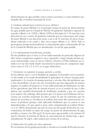 AMC Ag08 Yucatán

170

16/4/94

11:45 am

Page 170

L. MARÍN, J. PACHECO Y R. MÉNDEZ

abastecimiento de agua potable, como centros recreativos, o como tiraderos municipales (Ej. el tiradero municipal de Ucú).
5. Gradiente inducido hacia la batería de pozos Mérida I
El campo de pozos Mérida I es el principal campo de pozos de abastecimiento
de agua potable para la Ciudad de Mérida. El gradiente hidráulico regional, de
acuerdo a Marín et al. (1987) y Marín (1990) es del orden de 7-10 mm/km (con
dirección de sur a norte). El gradiente inducido por las extracciones del campo
de pozos Mérida I con dirección norte a sur es de 41 mm/km. Es decir, el gradiente inducido es de cuatro a diez veces mayor (Marín et al., 2001). Esto es
preocupante, porque potencialmente se están jalando aguas contaminadas del sur
de la Ciudad de Mérida para ser introducidas a la red de agua potable.
6. Uso indiscriminado de fertilizantes, pesticidas
El otro problema que se tiene es el uso indiscriminado de pesticidas.Algunos de
ellos tienen compuestos orgánicos cuya exposición a largo tiempo pueden generar enfermedades como el cáncer. Cabrera y Pacheco (1996) realizaron un estudio en el sur del estado donde encontraron la presencia de compuestos orgánicos como 2, 4 D y 2, 4, 5-T en el agua subterránea.
7. Crecimiento sin regulación de granjas porcícolas y avícolas
En los últimos años y con la finalidad de impulsar el desarrollo socio-económico del estado, se ha estado desarrollando la agricultura de cítricos (naranja principalmente) y la creación de granjas porcinas y avícolas. Hay dos problemas que
se han desarrollado a la par con este crecimiento que han impactado de manera
negativa al acuífero. El primero es el uso indiscriminado de fertilizantes. La idea
de los agricultores (por falta de asesoría técnica) va en el sentido de que si ellos
aplican una cantidad determinada de fertilizante, ayudarán a que sus cosechas
sean mejores. Sin embargo, ellos piensan que si le ponen más fertilizante del necesario, sus cosechas mejorarán sin darse cuenta de que los nutrientes que las
plantas no necesitan, se van directo al acuífero. Esto tiene dos consecuencias: encarece el producto (porque están aplicando fertilizante que en esencia se esta
desperdiciando), y lo que quizá es peor, están contaminando el acuífero. Pacheco et al. (2001) demostraron que para la zona sur del estado de Yucatán, las concentraciones de fondo en época de estiaje (en pozos de abastecimiento de agua
potable) es mayor a los 200 mg/L (la norma para agua potable es de máximo 45
mg/L). Durante el periodo de lluvias, la concentración de nitratos baja a aproximadamente 60 mg/L, valor todavía por encima de la norma.
8. Salinización del acuífero por sobre-explotación
El crecimiento de las granjas porcícolas y avícolas en el estado de Yucatán ha ayu-

 