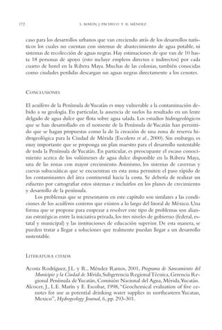 AMC Ag08 Yucatán

16/4/94

11:45 am

172

Page 172

L. MARÍN, J. PACHECO Y R. MÉNDEZ

caso para los desarrollos urbanos que van creciendo atrás de los desarrollos turísticos los cuales no cuentan con sistemas de abastecimiento de agua potable, ni
sistemas de recolección de aguas negras. Hay estimaciones de que van de 10 hasta 18 personas de apoyo (esto incluye empleos directos e indirectos) por cada
cuarto de hotel en la Ribera Maya. Muchas de las colonias, también conocidas
como ciudades perdidas descargan sus aguas negras directamente a los cenotes.

CONCLUSIONES
El acuífero de la Península de Yucatán es muy vulnerable a la contaminación debido a su geología. En particular, la ausencia de suelos ha resultado en un lente
delgado de agua dulce que flota sobre agua salada. Los estudios hidrogeológicos
que se han desarrollado en el noroeste de la Península de Yucatán han permitido que se hagan propuestas como la de la creación de una zona de reserva hidrogeológica para la Ciudad de Mérida (Escolero et al., 2000). Sin embargo, es
muy importante que se proponga un plan maestro para el desarrollo sustentable
de toda la Península de Yucatán. En particular, es preocupante el escaso conocimiento acerca de los volúmenes de agua dulce disponible en la Ribera Maya,
una de las zonas con mayor crecimiento. Asimismo, los sistemas de cavernas y
cuevas subacuáticas que se encuentran en esta zona permiten el paso rápido de
los contaminantes del área continental hacia la costa. Se debería de realizar un
esfuerzo por cartografiar estos sistemas e incluirlos en los planes de crecimiento
y desarrollo de la península.
Los problemas que se presentaron en este capítulo son similares a las condiciones de los acuíferos costeros que existen a lo largo del litoral de México. Una
forma que se propone para empezar a resolver este tipo de problemas son alianzas estratégicas entre la iniciativa privada, los tres niveles de gobierno (federal, estatal y municipal) y las instituciones de educación superior. De esta manera, se
pueden tratar a llegar a soluciones que realmente puedan llegar a un desarrollo
sustentable.

LITERATURA

CITADA

Acosta Rodríguez, J.L. y R., Méndez Ramos, 2001, Programa de Saneamiento del
Municipio y la Ciudad de Mérida, Subgerencia Regional Técnica, Gerencia Regional Península de Yucatán, Comisión Nacional del Agua, Mérida,Yucatán.
Alcocer, J., L.E. Marín y E. Escobar, 1998, “Geochemical evaluation of five cenotes for use as potential drinking water supplies in northeastern Yucatan,
Mexico”, Hydrogeology Journal, 6, pp. 293-301.

 