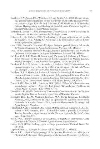 AMC Ag08 Yucatán

16/4/94

11:45 am

Page 173

HIDROGEOLOGÍA DE LA PENÍNSULA DE YUCATÁN

Beddows, P. A., Smart, P. L.,Whitaker, F. F. and Smith, S. L. 2002. Density stratified groundwater circulation on the Caribbean coast of the Yucatan Peninsula, Mexico. Pages 129-134 In: J. B. Martin, C. M.Wicks and I. D. Sasowsky,
Editors. Hydrogeology and Biology of Post-Paleozoic Carbonate Aquifers,
Special Publication 7. Karst Waters Institute.
Butterlin J., Bonet F. (1960). Formaciones Cenozoicas de la Parte Mexicana de
la Península de Yucatán. Instituto de Geología, UNAM.
Cabrera, A., J.A. Pacheco, 1996, “Herbicidas en el agua subterránea del estado
de Yucatán”, en C. Alberty, S. Osorio (eds.), La Toxicología en México. Estado
actual y perspectivas, México.
CNA, 1988, Comisión Nacional del Agua, Sinópsis geohidrólogica del estado
de Yucatán, Gerencia de Aguas Subterráneas, México, D.F., México.
CNA , 1990, Comisión Nacional del Agua, Sinópsis geohidrólogica del estado de
Quintana Roo, Gerencia de Aguas Subterráneas, México, D.F., México
Escolero, O.A., L.E. Marín, B. Steinich, A.J. Pacheco, S.A. Cabrera y J. Alcocer,
2002, “Strategy for the protection of karstic aquifers: The Merida Yucatan,
Mexico example”, Water Resources Management, 16 (5), pp. 352-367.
Escolero, O.A., L.E. Marín, B. Steinich y J. Pacheco, 2000, “Delimitation of a
hydrogeological reserve for a city within a karstic aquifer: the Merida,Yucatan, example”, Landscape and Urban Planning, 51, pp. 53-62.
Escolero, O., L. E. Marin, J.A. Pacheco,A. Molina-Maldonado, J. M.Anzaldo, Geochemical Characterization of the greater Hydrogeological Reserve Zone for
Merida,Yucatan, Mexico, en prensa, Geofísica InternacionalFreeze, A., y J.C.
Cherry, 1979, Groundwater, Prentice-Hall, Nueva Jersey, USA, 679 p.
Foster S.S.D., Morris B.L., Lawrence B.R. (1994) Effects of urbanisation on
groundwater recharge. Proc. ICE Intl. Conf. “Groundwater Problems in
Urban Areas” (London . June 1993): 43-46.
González H.R. (1992). Evolution of Grounwater Contamination in the Yucatan
karstic Aquifer.Tesis de Maestría. University of Waterloo, Canadá.
Gonzalez Hita, L., M. Martinez Morales, M.A. Mejia Gonzalez, P.Gallardo
Almanza, 2003, Definición de reglas de operación del acuífero costero de la
Península de Yucatán, Primera Parte, Instituto Mexicano de Tecnología del
Agua, Juitepec, Morelos.
Hildebrand,A., G.T. Penfield, D.A. Kring, M. Pilkington,A. Camargo Z., S.B. Jacobsen y W.V. Boynton, 1991, “Chicxulub Crater: a possible Cretaceous/
Tertiary boundary impact crater on the Yucatan Peninsula, Mexico”, Geology, 19, pp. 867-871.
INEGI, 1974, Instituto Nacional de Estadística, Geografía e Informática, Carta
Geológica de Yucatán, 1:250 000, Aguascalientes, Aguascalientes.
Lerner D.N. (1986) Leaking pipes recharge groundwater. Ground Water 24:
654-662.
López Ramos, E., Geología de México, vol. III: México, D.F., México.
Marín, L.E., Physical hydrogeology of the Yucatan Peninsula, en arbitraje, en
Physical and Chemical Hydrogeology of the Yucatán Peninsula, L.E. Marín,

173

 